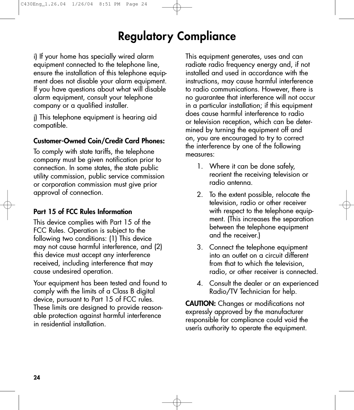 Regulatory Compliance24i) If your home has specially wired alarmequipment connected to the telephone line,ensure the installation of this telephone equip-ment does not disable your alarm equipment.If you have questions about what will disablealarm equipment, consult your telephonecompany or a qualified installer.j) This telephone equipment is hearing aidcompatible.Customer-Owned Coin/Credit Card Phones:To comply with state tariffs, the telephonecompany must be given notification prior toconnection. In some states, the state publicutility commission, public service commissionor corporation commission must give priorapproval of connection.Part 15 of FCC Rules InformationThis device complies with Part 15 of the FCC Rules. Operation is subject to the following two conditions: (1) This device may not cause harmful interference, and (2)this device must accept any interferencereceived, including interference that maycause undesired operation.Your equipment has been tested and found tocomply with the limits of a Class B digitaldevice, pursuant to Part 15 of FCC rules.These limits are designed to provide reason-able protection against harmful interferencein residential installation.This equipment generates, uses and can radiate radio frequency energy and, if notinstalled and used in accordance with theinstructions, may cause harmful interferenceto radio communications. However, there isno guarantee that interference will not occurin a particular installation; if this equipmentdoes cause harmful interference to radio or television reception, which can be deter-mined by turning the equipment off and on, you are encouraged to try to correct the interference by one of the following measures:1. Where it can be done safely, reorient the receiving television or radio antenna.2. To the extent possible, relocate the television, radio or other receiver with respect to the telephone equip-ment. (This increases the separation between the telephone equipment and the receiver.)3. Connect the telephone equipment into an outlet on a circuit different from that to which the television, radio, or other receiver is connected.4. Consult the dealer or an experiencedRadio/TV Technician for help.CAUTION: Changes or modifications notexpressly approved by the manufacturerresponsible for compliance could void theuserís authority to operate the equipment.C430Eng_1.26.04  1/26/04  8:51 PM  Page 24