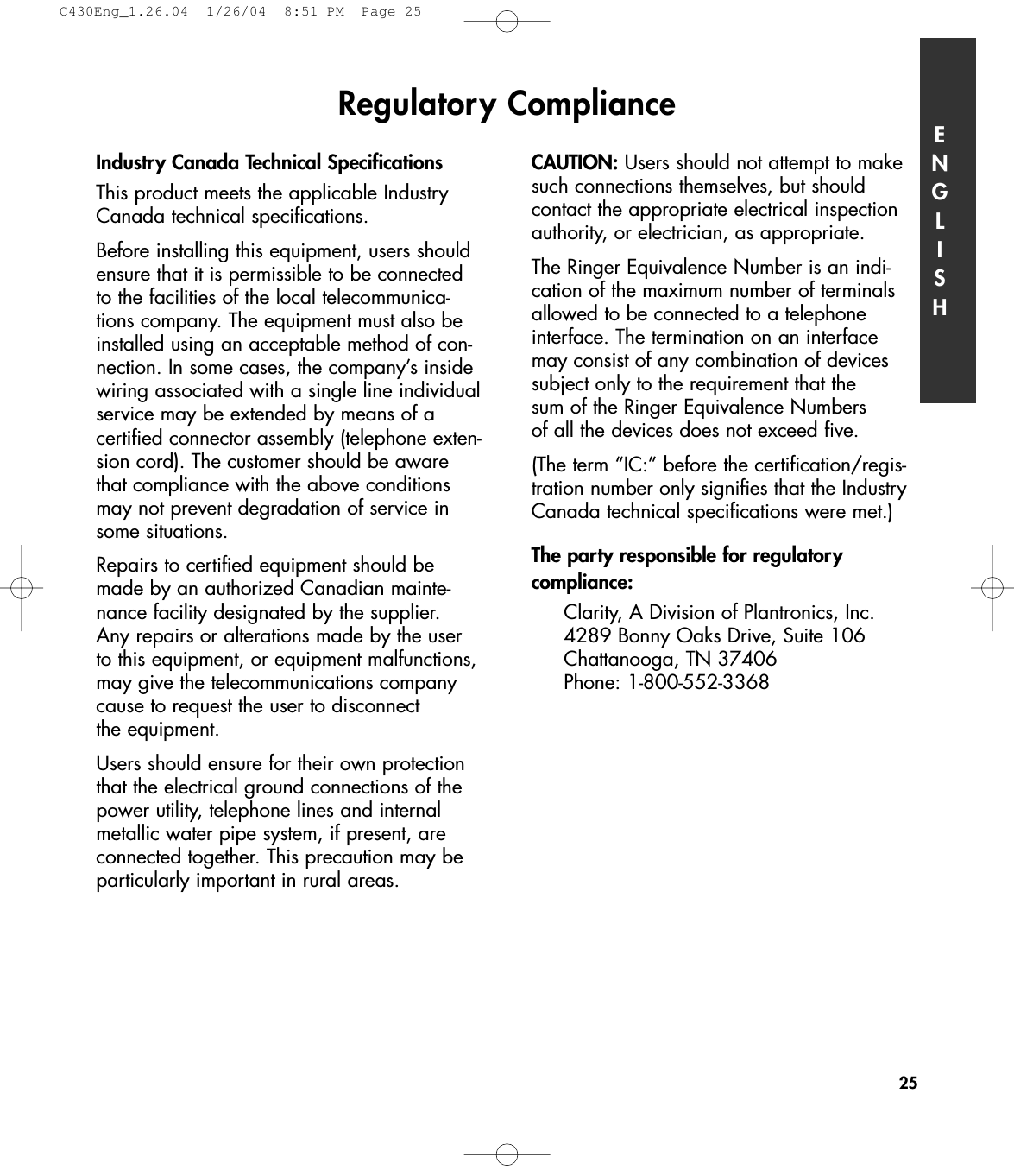 Regulatory ComplianceIndustry Canada Technical SpecificationsThis product meets the applicable IndustryCanada technical specifications.Before installing this equipment, users shouldensure that it is permissible to be connectedto the facilities of the local telecommunica-tions company. The equipment must also beinstalled using an acceptable method of con-nection. In some cases, the company’s insidewiring associated with a single line individualservice may be extended by means of a certified connector assembly (telephone exten-sion cord). The customer should be awarethat compliance with the above conditionsmay not prevent degradation of service insome situations.Repairs to certified equipment should bemade by an authorized Canadian mainte-nance facility designated by the supplier. Any repairs or alterations made by the userto this equipment, or equipment malfunctions,may give the telecommunications companycause to request the user to disconnect the equipment.Users should ensure for their own protectionthat the electrical ground connections of thepower utility, telephone lines and internalmetallic water pipe system, if present, areconnected together. This precaution may beparticularly important in rural areas.CAUTION: Users should not attempt to makesuch connections themselves, but should contact the appropriate electrical inspectionauthority, or electrician, as appropriate.The Ringer Equivalence Number is an indi-cation of the maximum number of terminalsallowed to be connected to a telephone interface. The termination on an interfacemay consist of any combination of devicessubject only to the requirement that the sum of the Ringer Equivalence Numbers of all the devices does not exceed five.(The term “IC:” before the certification/regis-tration number only signifies that the IndustryCanada technical specifications were met.)The party responsible for regulatory compliance:Clarity, A Division of Plantronics, Inc.4289 Bonny Oaks Drive, Suite 106  Chattanooga, TN 37406Phone: 1-800-552-3368ENGLISH25C430Eng_1.26.04  1/26/04  8:51 PM  Page 25