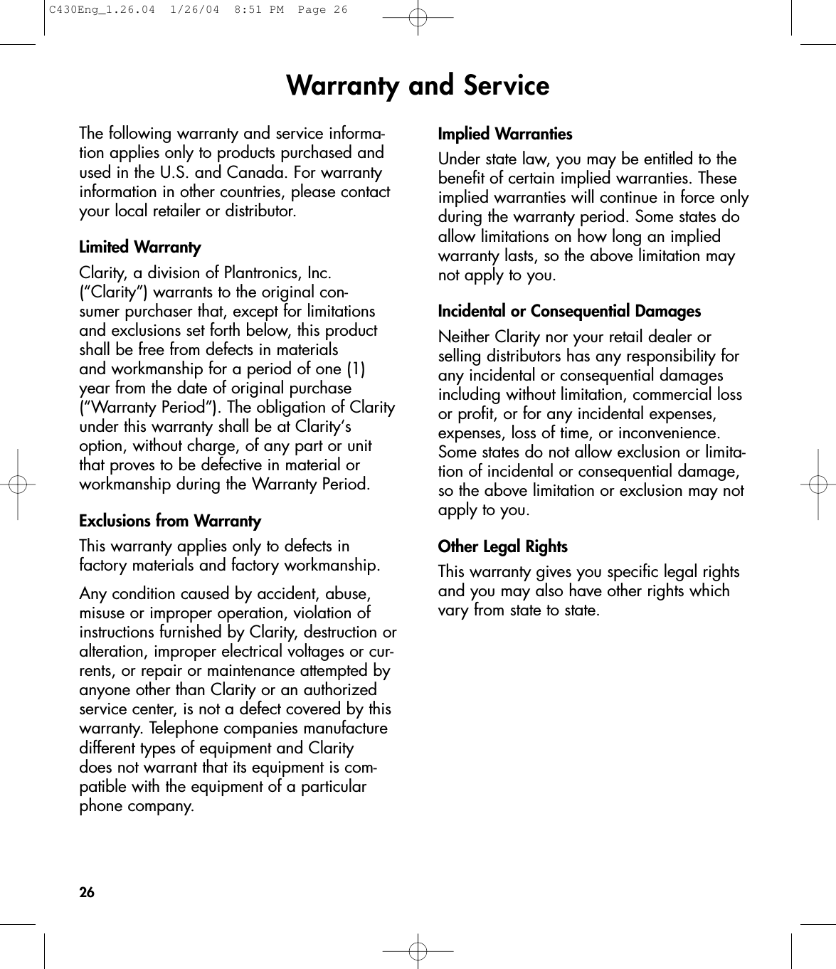 Warranty and Service26The following warranty and service informa-tion applies only to products purchased andused in the U.S. and Canada. For warrantyinformation in other countries, please contactyour local retailer or distributor.Limited WarrantyClarity, a division of Plantronics, Inc.(“Clarity”) warrants to the original con-sumer purchaser that, except for limitationsand exclusions set forth below, this productshall be free from defects in materials and workmanship for a period of one (1) year from the date of original purchase(“Warranty Period”). The obligation of Clarityunder this warranty shall be at Clarity‘soption, without charge, of any part or unitthat proves to be defective in material orworkmanship during the Warranty Period.Exclusions from WarrantyThis warranty applies only to defects in factory materials and factory workmanship.Any condition caused by accident, abuse,misuse or improper operation, violation ofinstructions furnished by Clarity, destruction oralteration, improper electrical voltages or cur-rents, or repair or maintenance attempted byanyone other than Clarity or an authorizedservice center, is not a defect covered by thiswarranty. Telephone companies manufacturedifferent types of equipment and Clarity does not warrant that its equipment is com-patible with the equipment of a particularphone company.Implied WarrantiesUnder state law, you may be entitled to thebenefit of certain implied warranties. Theseimplied warranties will continue in force onlyduring the warranty period. Some states doallow limitations on how long an implied warranty lasts, so the above limitation maynot apply to you.Incidental or Consequential DamagesNeither Clarity nor your retail dealer or selling distributors has any responsibility for any incidental or consequential damagesincluding without limitation, commercial lossor profit, or for any incidental expenses,expenses, loss of time, or inconvenience.Some states do not allow exclusion or limita-tion of incidental or consequential damage,so the above limitation or exclusion may notapply to you.Other Legal RightsThis warranty gives you specific legal rightsand you may also have other rights whichvary from state to state.C430Eng_1.26.04  1/26/04  8:51 PM  Page 26