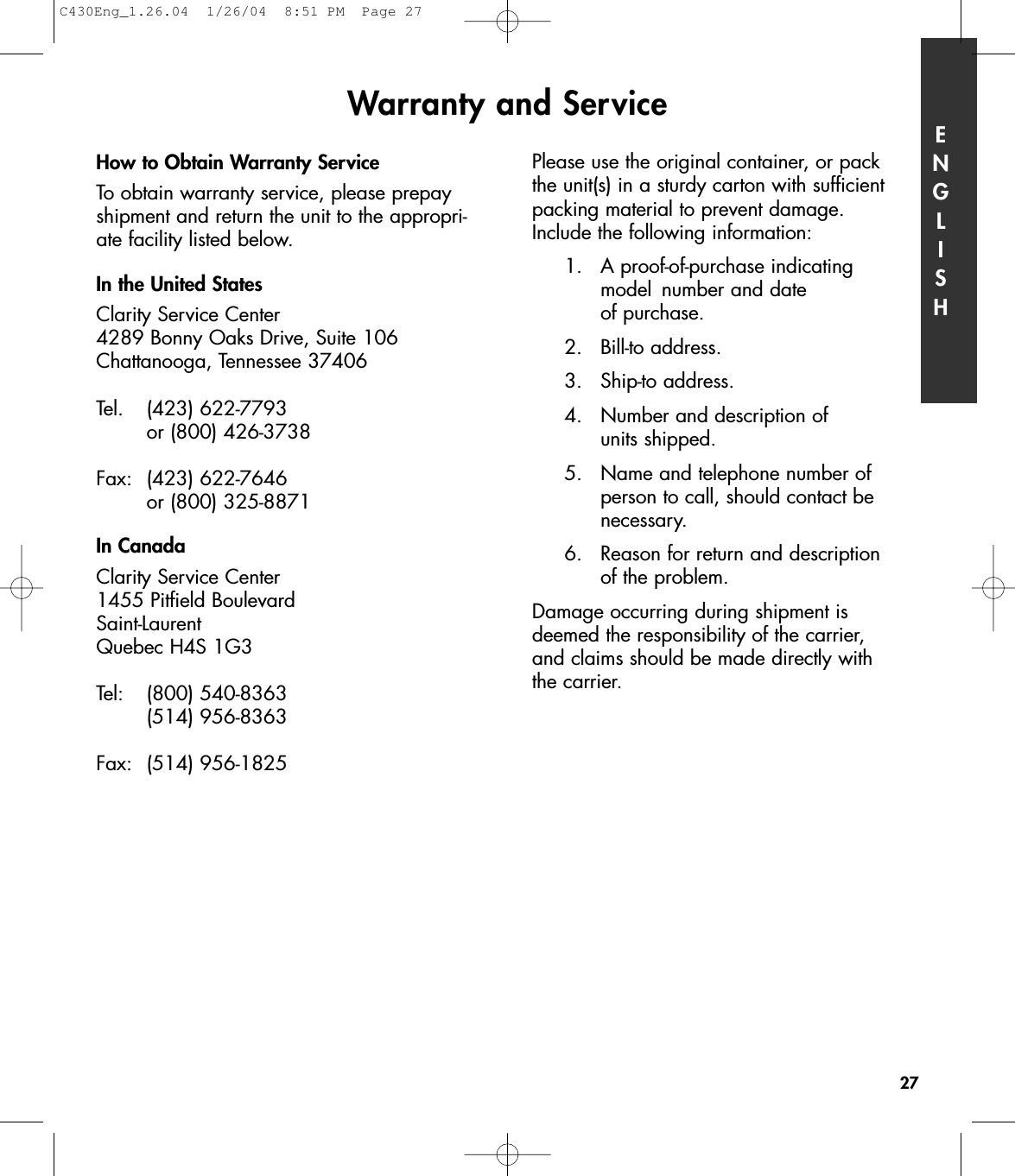 How to Obtain Warranty ServiceTo obtain warranty service, please prepayshipment and return the unit to the appropri-ate facility listed below. In the United StatesClarity Service Center4289 Bonny Oaks Drive, Suite 106Chattanooga, Tennessee 37406Tel. (423) 622-7793 or (800) 426-3738Fax: (423) 622-7646 or (800) 325-8871In CanadaClarity Service Center1455 Pitfield BoulevardSaint-LaurentQuebec H4S 1G3Tel: (800) 540-8363(514) 956-8363Fax: (514) 956-1825Please use the original container, or pack the unit(s) in a sturdy carton with sufficientpacking material to prevent damage. Include the following information:1.  A proof-of-purchase indicating model  number and date of purchase.2. Bill-to address.3. Ship-to address.4.  Number and description of units shipped.5.  Name and telephone number of person to call, should contact be necessary.6.  Reason for return and description of the problem.Damage occurring during shipment isdeemed the responsibility of the carrier, and claims should be made directly with the carrier.Warranty and Service ENGLISH27C430Eng_1.26.04  1/26/04  8:51 PM  Page 27