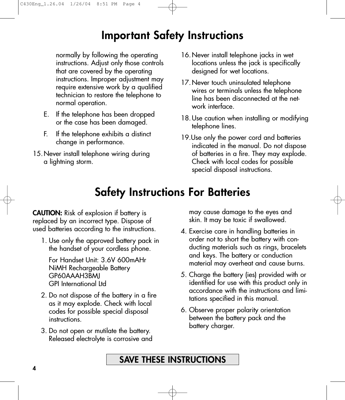 CAUTION: Risk of explosion if battery isreplaced by an incorrect type. Dispose ofused batteries according to the instructions.1. Use only the approved battery pack in the handset of your cordless phone.For Handset Unit: 3.6V 600mAHrNiMH Rechargeable BatteryGP60AAAH3BMJGPI International Ltd2. Do not dispose of the battery in a fire as it may explode. Check with local codes for possible special disposal instructions.3. Do not open or mutilate the battery. Released electrolyte is corrosive and Important Safety Instructionsnormally by following the operating instructions. Adjust only those controlsthat are covered by the operating instructions. Improper adjustment mayrequire extensive work by a qualifiedtechnician to restore the telephone to normal operation. E. If the telephone has been dropped or the case has been damaged. F. If the telephone exhibits a distinct change in performance.15.Never install telephone wiring during a lightning storm.16.Never install telephone jacks in wet locations unless the jack is specifically designed for wet locations.17.Never touch uninsulated telephone wires or terminals unless the telephone line has been disconnected at the net-work interface. 18.Use caution when installing or modifying telephone lines.19.Use only the power cord and batteries indicated in the manual. Do not dispose of batteries in a fire. They may explode. Check with local codes for possible special disposal instructions.4SAVE THESE INSTRUCTIONSSafety Instructions For Batteriesmay cause damage to the eyes and skin. It may be toxic if swallowed.4. Exercise care in handling batteries in order not to short the battery with con-ducting materials such as rings, bracelets and keys. The battery or conduction material may overheat and cause burns.5. Charge the battery (ies) provided with or identified for use with this product only in accordance with the instructions and limi-tations specified in this manual.6. Observe proper polarity orientation between the battery pack and the battery charger.C430Eng_1.26.04  1/26/04  8:51 PM  Page 4