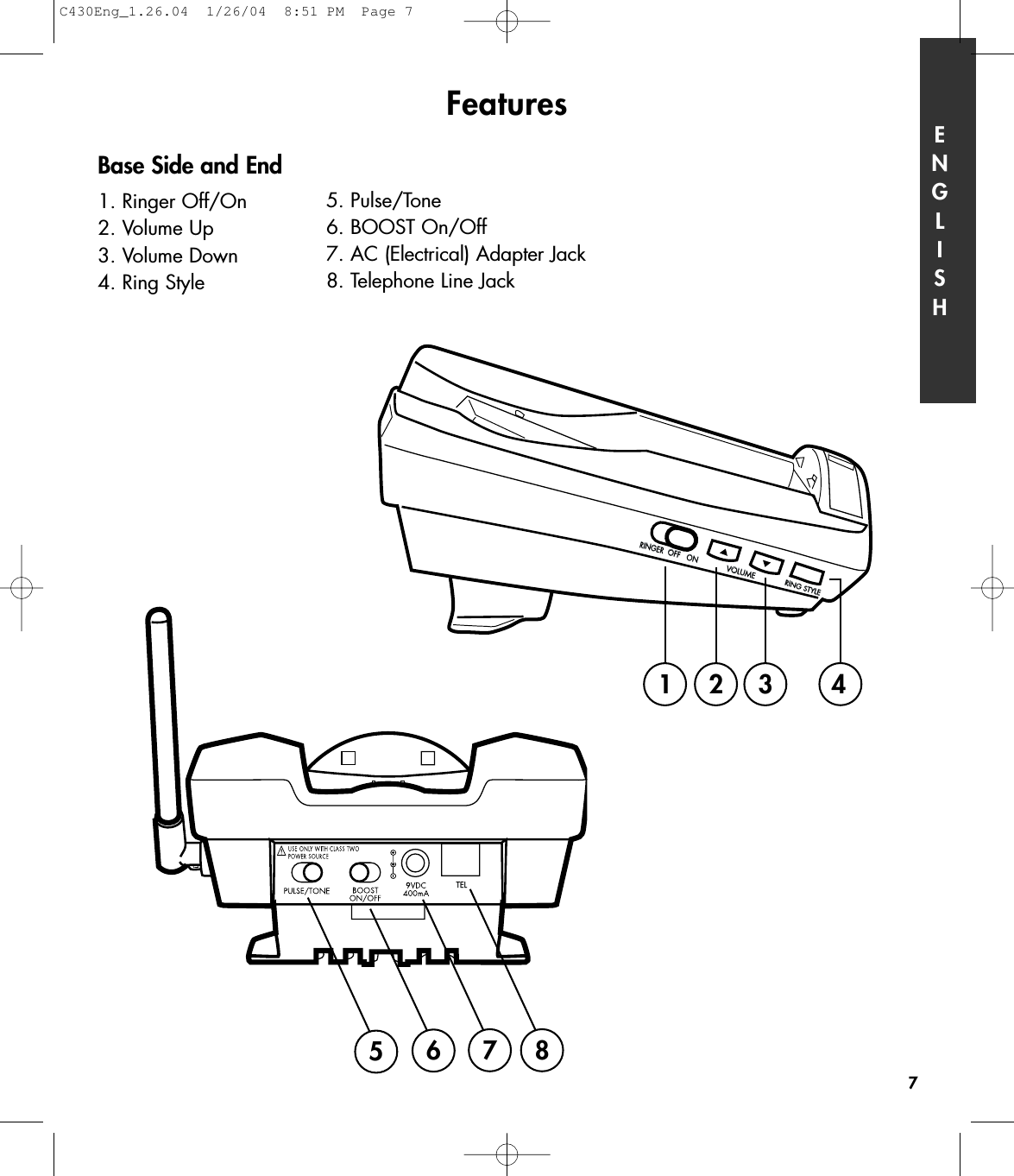 Features7RINGER  OFF   ONVOLUMERING STYLE1234567 8Base Side and End1. Ringer Off/On2. Volume Up3. Volume Down4. Ring StyleENGLISH5. Pulse/Tone 6. BOOST On/Off7. AC (Electrical) Adapter Jack8. Telephone Line JackC430Eng_1.26.04  1/26/04  8:51 PM  Page 7