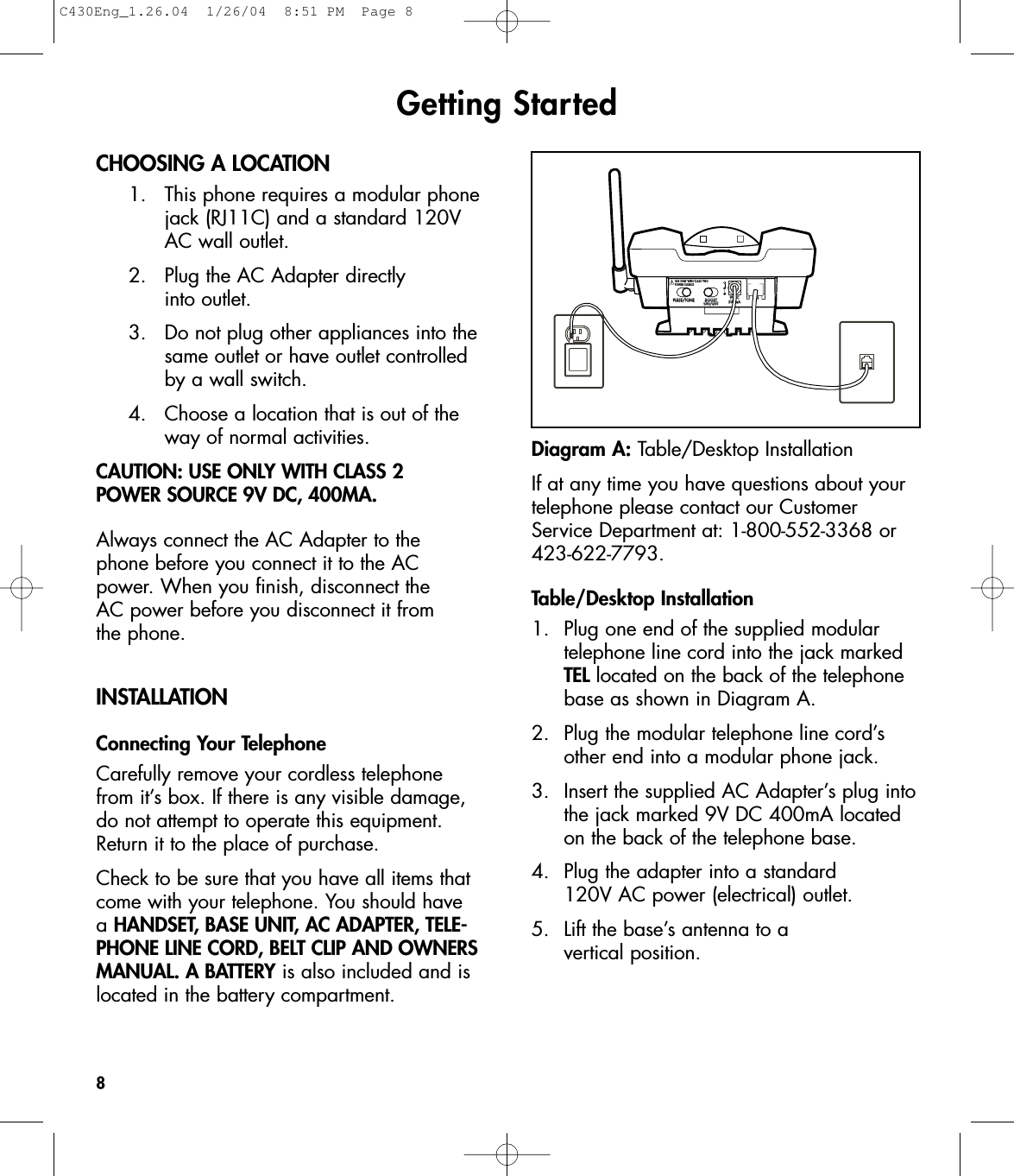 Getting StartedCHOOSING A LOCATION1.  This phone requires a modular phonejack (RJ11C) and a standard 120V AC wall outlet.2.  Plug the AC Adapter directly into outlet. 3.  Do not plug other appliances into thesame outlet or have outlet controlled by a wall switch.4.  Choose a location that is out of the way of normal activities.CAUTION: USE ONLY WITH CLASS 2 POWER SOURCE 9V DC, 400MA.Always connect the AC Adapter to the phone before you connect it to the ACpower. When you finish, disconnect the AC power before you disconnect it from the phone.INSTALLATIONConnecting Your TelephoneCarefully remove your cordless telephonefrom it’s box. If there is any visible damage,do not attempt to operate this equipment.Return it to the place of purchase.Check to be sure that you have all items thatcome with your telephone. You should have a HANDSET, BASE UNIT, AC ADAPTER, TELE-PHONE LINE CORD, BELT CLIP AND OWNERSMANUAL. A BATTERY is also included and islocated in the battery compartment.If at any time you have questions about yourtelephone please contact our CustomerService Department at: 1-800-552-3368 or423-622-7793.Table/Desktop Installation1. Plug one end of the supplied modular telephone line cord into the jack marked TEL located on the back of the telephone base as shown in Diagram A.2. Plug the modular telephone line cord’s other end into a modular phone jack.3. Insert the supplied AC Adapter’s plug intothe jack marked 9V DC 400mA located on the back of the telephone base.4. Plug the adapter into a standard 120V AC power (electrical) outlet. 5.  Lift the base’s antenna to a vertical position.8PULSE/TONE BOOSTON/OFFTEL9VDC500mAUSE ONLY WITH CLASS TWOPOWER SOURCEDiagram A: Table/Desktop InstallationC430Eng_1.26.04  1/26/04  8:51 PM  Page 8