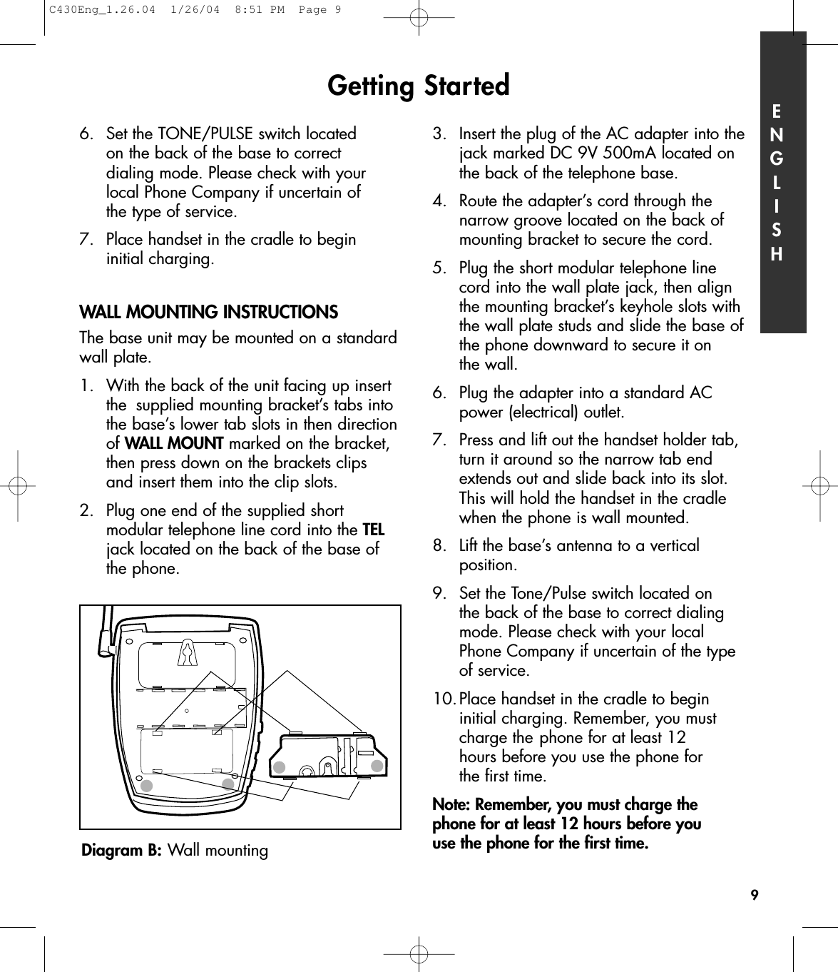 6.  Set the TONE/PULSE switch located on the back of the base to correct dialing mode. Please check with your local Phone Company if uncertain of the type of service. 7.  Place handset in the cradle to begin initial charging. WALL MOUNTING INSTRUCTIONSThe base unit may be mounted on a standardwall plate.1. With the back of the unit facing up insert the  supplied mounting bracket’s tabs into the base’s lower tab slots in then directionof WALL MOUNT marked on the bracket, then press down on the brackets clips and insert them into the clip slots.2.  Plug one end of the supplied short modular telephone line cord into the TELjack located on the back of the base of the phone.3.  Insert the plug of the AC adapter into the jack marked DC 9V 500mA located on the back of the telephone base.4.  Route the adapter’s cord through the narrow groove located on the back of mounting bracket to secure the cord. 5.  Plug the short modular telephone line cord into the wall plate jack, then align the mounting bracket’s keyhole slots with the wall plate studs and slide the base of the phone downward to secure it on the wall. 6.  Plug the adapter into a standard AC power (electrical) outlet. 7.  Press and lift out the handset holder tab, turn it around so the narrow tab end extends out and slide back into its slot. This will hold the handset in the cradle when the phone is wall mounted.8.  Lift the base’s antenna to a vertical position.9.  Set the Tone/Pulse switch located on the back of the base to correct dialing mode. Please check with your local Phone Company if uncertain of the type of service. 10.Place handset in the cradle to begin initial charging. Remember, you must charge the phone for at least 12 hours before you use the phone for the first time.Note: Remember, you must charge the phone for at least 12 hours before you use the phone for the first time.Getting Started ENGLISH9Diagram B: Wall mountingC430Eng_1.26.04  1/26/04  8:51 PM  Page 9