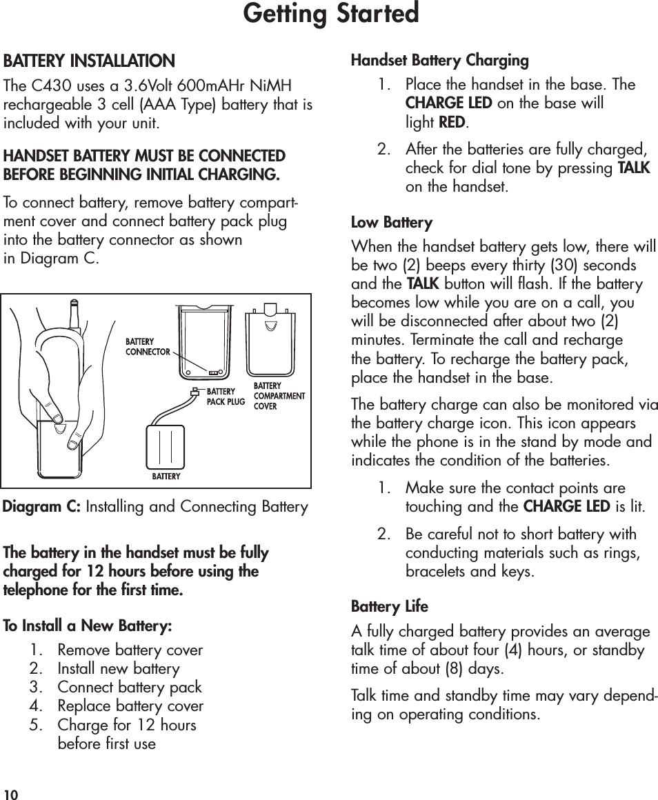 Getting StartedBATTERY INSTALLATIONThe C430 uses a 3.6Volt 600mAHr NiMHrechargeable 3 cell (AAA Type) battery that isincluded with your unit. HANDSET BATTERY MUST BE CONNECTEDBEFORE BEGINNING INITIAL CHARGING.To connect battery, remove battery compart-ment cover and connect battery pack plug into the battery connector as shown in Diagram C.The battery in the handset must be fullycharged for 12 hours before using the telephone for the first time. To Install a New Battery:1. Remove battery cover2.  Install new battery3.  Connect battery pack4. Replace battery cover 5.  Charge for 12 hours before first useHandset Battery Charging1. Place the handset in the base. The CHARGE LED on the base will light RED.2. After the batteries are fully charged, check for dial tone by pressing TALKon the handset.Low BatteryWhen the handset battery gets low, there willbe two (2) beeps every thirty (30) secondsand the TALK button will flash. If the batterybecomes low while you are on a call, youwill be disconnected after about two (2) minutes. Terminate the call and recharge the battery. To recharge the battery pack,place the handset in the base.The battery charge can also be monitored viathe battery charge icon. This icon appearswhile the phone is in the stand by mode andindicates the condition of the batteries. 1.  Make sure the contact points are touching and the CHARGE LED is lit.2.  Be careful not to short battery with conducting materials such as rings, bracelets and keys.Battery LifeA fully charged battery provides an averagetalk time of about four (4) hours, or standbytime of about (8) days.Talk time and standby time may vary depend-ing on operating conditions. 10Diagram C: Installing and Connecting Battery