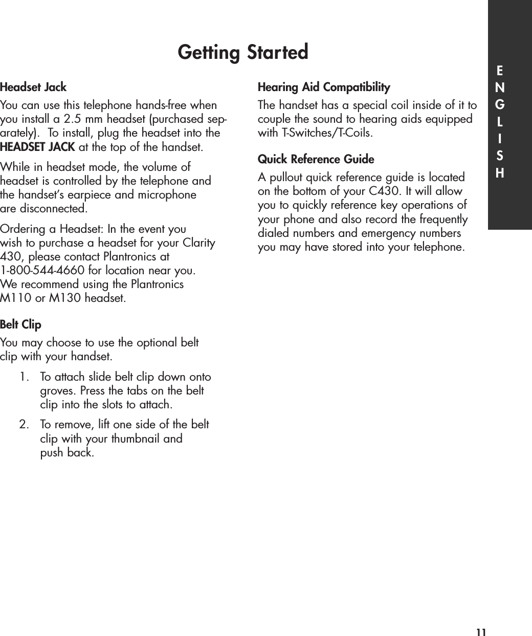 Headset JackYou can use this telephone hands-free whenyou install a 2.5 mm headset (purchased sep-arately).  To install, plug the headset into theHEADSET JACK at the top of the handset.While in headset mode, the volume of headset is controlled by the telephone andthe handset’s earpiece and microphone are disconnected.  Ordering a Headset: In the event you wish to purchase a headset for your Clarity430, please contact Plantronics at 1-800-544-4660 for location near you. We recommend using the Plantronics M110 or M130 headset.Belt ClipYou may choose to use the optional belt clip with your handset.1. To attach slide belt clip down onto groves. Press the tabs on the belt clip into the slots to attach.2. To remove, lift one side of the belt clip with your thumbnail and push back.Hearing Aid CompatibilityThe handset has a special coil inside of it tocouple the sound to hearing aids equippedwith T-Switches/T-Coils.Quick Reference GuideA pullout quick reference guide is locatedon the bottom of your C430. It will allowyou to quickly reference key operations ofyour phone and also record the frequentlydialed numbers and emergency numbersyou may have stored into your telephone.Getting Started ENGLISH11