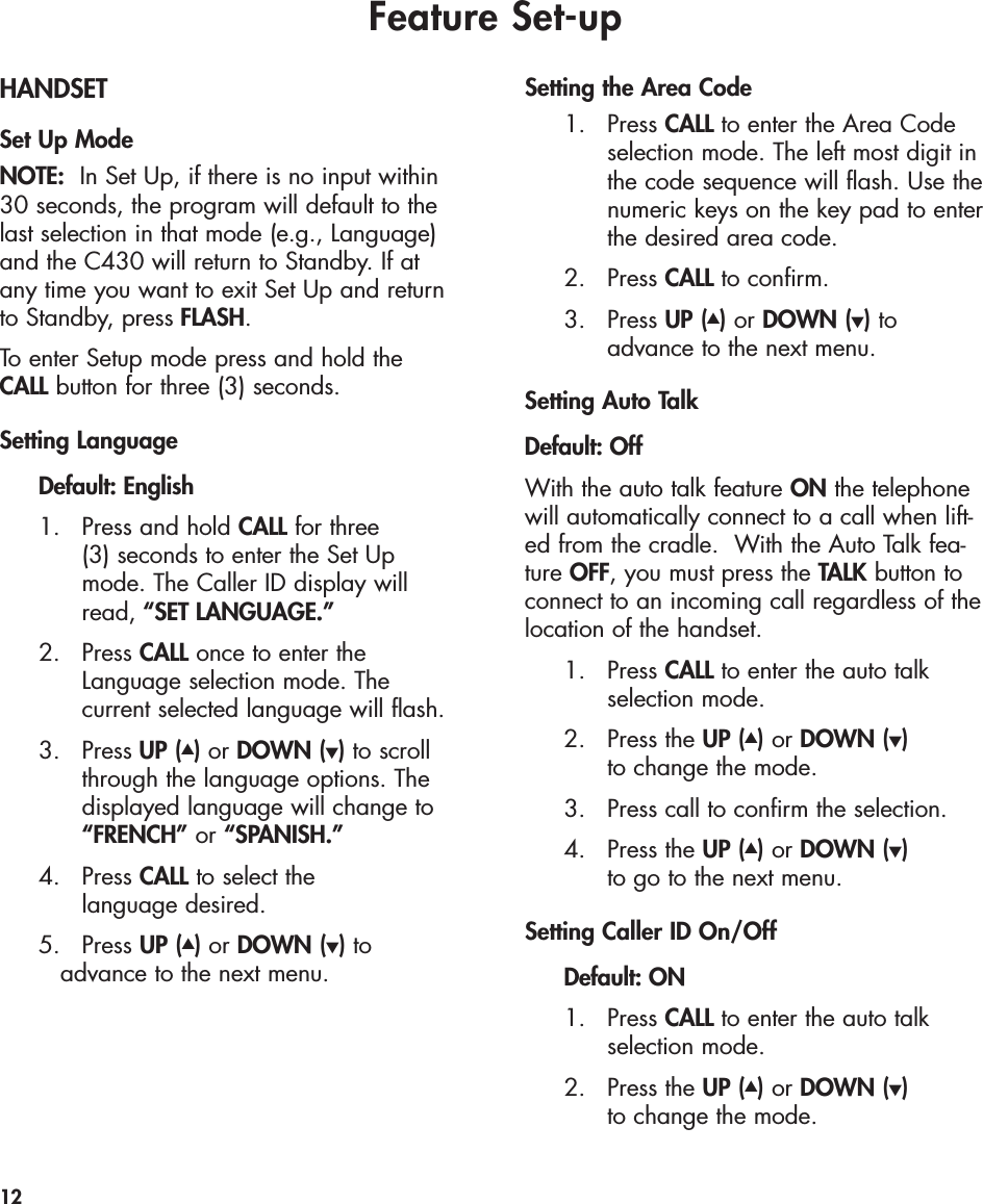 Feature Set-upHANDSETSet Up ModeNOTE: In Set Up, if there is no input within30 seconds, the program will default to thelast selection in that mode (e.g., Language)and the C430 will return to Standby. If at any time you want to exit Set Up and returnto Standby, press FLASH.To enter Setup mode press and hold the CALL button for three (3) seconds. Setting Language Default: English1. Press and hold CALL for three (3) seconds to enter the Set Up mode. The Caller ID display will read, “SET LANGUAGE.”2. Press CALL once to enter the Language selection mode. The current selected language will flash.  3. Press UP (▲)or DOWN (▼)to scroll through the language options. The displayed language will change to “FRENCH” or “SPANISH.”4. Press CALL to select the language desired.5. Press UP (▲)or DOWN (▼)toadvance to the next menu.Setting the Area Code1. Press CALL to enter the Area Code selection mode. The left most digit in the code sequence will flash. Use the numeric keys on the key pad to enter the desired area code. 2. Press CALL to confirm. 3. Press UP (▲)or DOWN (▼)toadvance to the next menu.Setting Auto TalkDefault: OffWith the auto talk feature ON the telephonewill automatically connect to a call when lift-ed from the cradle.  With the Auto Talk fea-ture OFF, you must press the TALK button toconnect to an incoming call regardless of thelocation of the handset.1. Press CALL to enter the auto talk selection mode.2. Press the UP (▲)or DOWN (▼)to change the mode.3. Press call to confirm the selection.4. Press the UP (▲)or DOWN (▼)to go to the next menu.Setting Caller ID On/OffDefault: ON1. Press CALL to enter the auto talk selection mode.2. Press the UP (▲)or DOWN (▼)to change the mode. 12