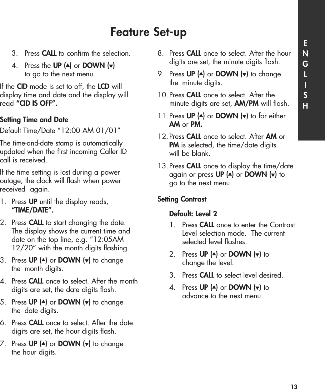 3. Press CALL to confirm the selection.4. Press the UP (▲)or DOWN (▼)to go to the next menu.If the CID mode is set to off, the LCD willdisplay time and date and the display willread “CID IS OFF”.Setting Time and DateDefault Time/Date “12:00 AM 01/01”The time-and-date stamp is automaticallyupdated when the first incoming Caller ID call is received.If the time setting is lost during a power outage, the clock will flash when powerreceived  again.1. Press UP until the display reads, “TIME/DATE”.2. Press CALL to start changing the date. The display shows the current time and date on the top line, e.g. “12:05AM12/20” with the month digits flashing. 3. Press UP (▲)or DOWN (▼)to change the month digits. 4. Press CALL once to select. After the monthdigits are set, the date digits flash. 5. Press UP (▲)or DOWN (▼)to change the date digits. 6. Press CALL once to select. After the date digits are set, the hour digits flash.7. Press UP (▲)or DOWN (▼)to change the hour digits. 8. Press CALL once to select. After the hour digits are set, the minute digits flash. 9. Press UP (▲)or DOWN (▼)to change the minute digits. 10.Press CALL once to select. After the minute digits are set, AM/PM will flash.11.Press UP (▲)or DOWN (▼)to for either AM or PM.12.Press CALL once to select. After AM orPM is selected, the time/date digits will be blank. 13.Press CALL once to display the time/date again or press UP (▲)or DOWN (▼)togo to the next menu.Setting Contrast Default: Level 21. Press CALL once to enter the Contrast Level selection mode.  The current selected level flashes.2. Press UP (▲)or DOWN (▼)tochange the level.3. Press CALL to select level desired. 4. Press UP (▲)or DOWN (▼)toadvance to the next menu.Feature Set-up ENGLISH13