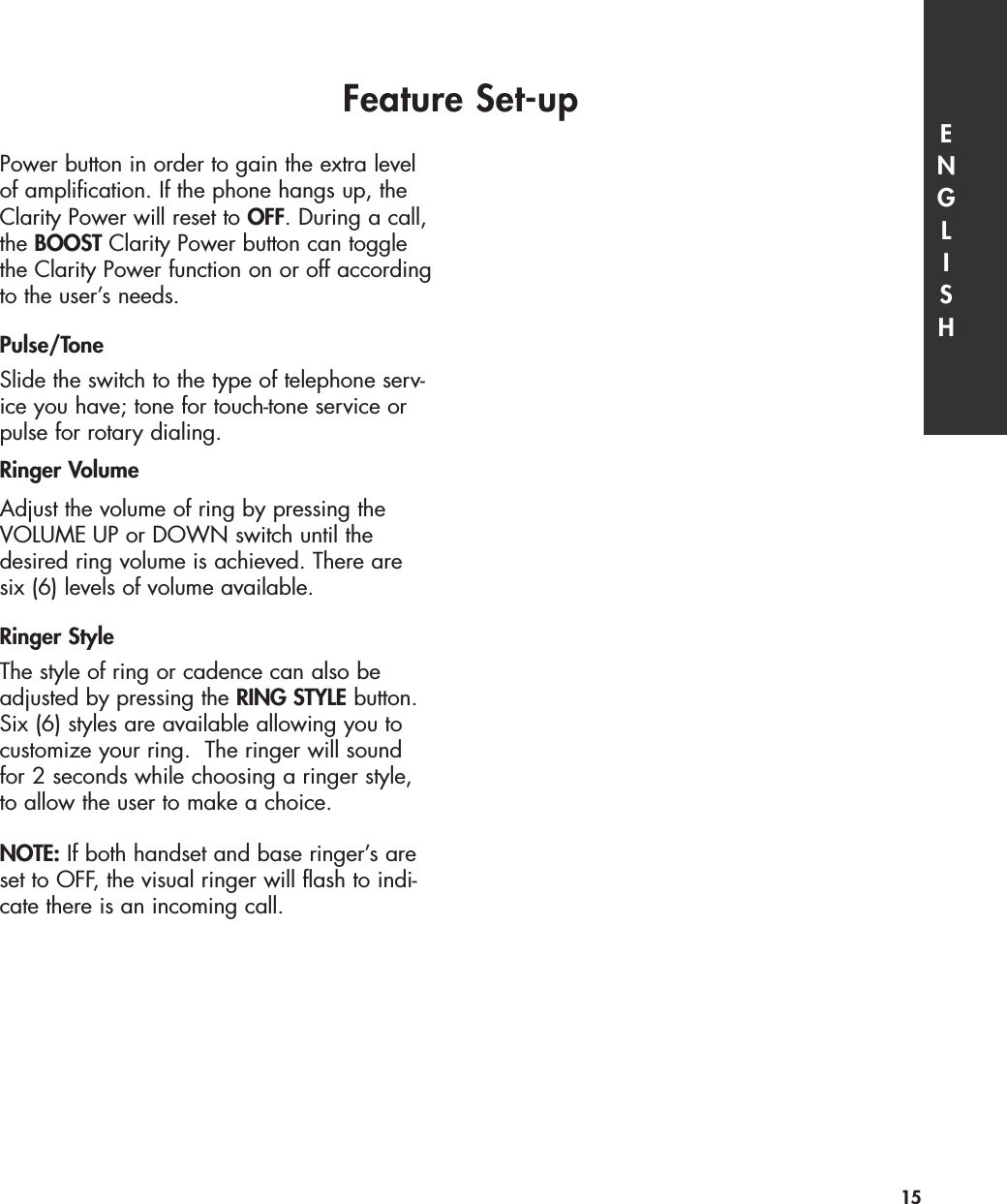 Power button in order to gain the extra levelof amplification. If the phone hangs up, theClarity Power will reset to OFF. During a call,the BOOST Clarity Power button can togglethe Clarity Power function on or off accordingto the user’s needs.Pulse/Tone Slide the switch to the type of telephone serv-ice you have; tone for touch-tone service orpulse for rotary dialing.Ringer VolumeAdjust the volume of ring by pressing theVOLUME UP or DOWN switch until thedesired ring volume is achieved. There aresix (6) levels of volume available.   Ringer StyleThe style of ring or cadence can also beadjusted by pressing the RING STYLE button.Six (6) styles are available allowing you tocustomize your ring.  The ringer will soundfor 2 seconds while choosing a ringer style,to allow the user to make a choice.NOTE: If both handset and base ringer’s areset to OFF, the visual ringer will flash to indi-cate there is an incoming call.Feature Set-up ENGLISH15