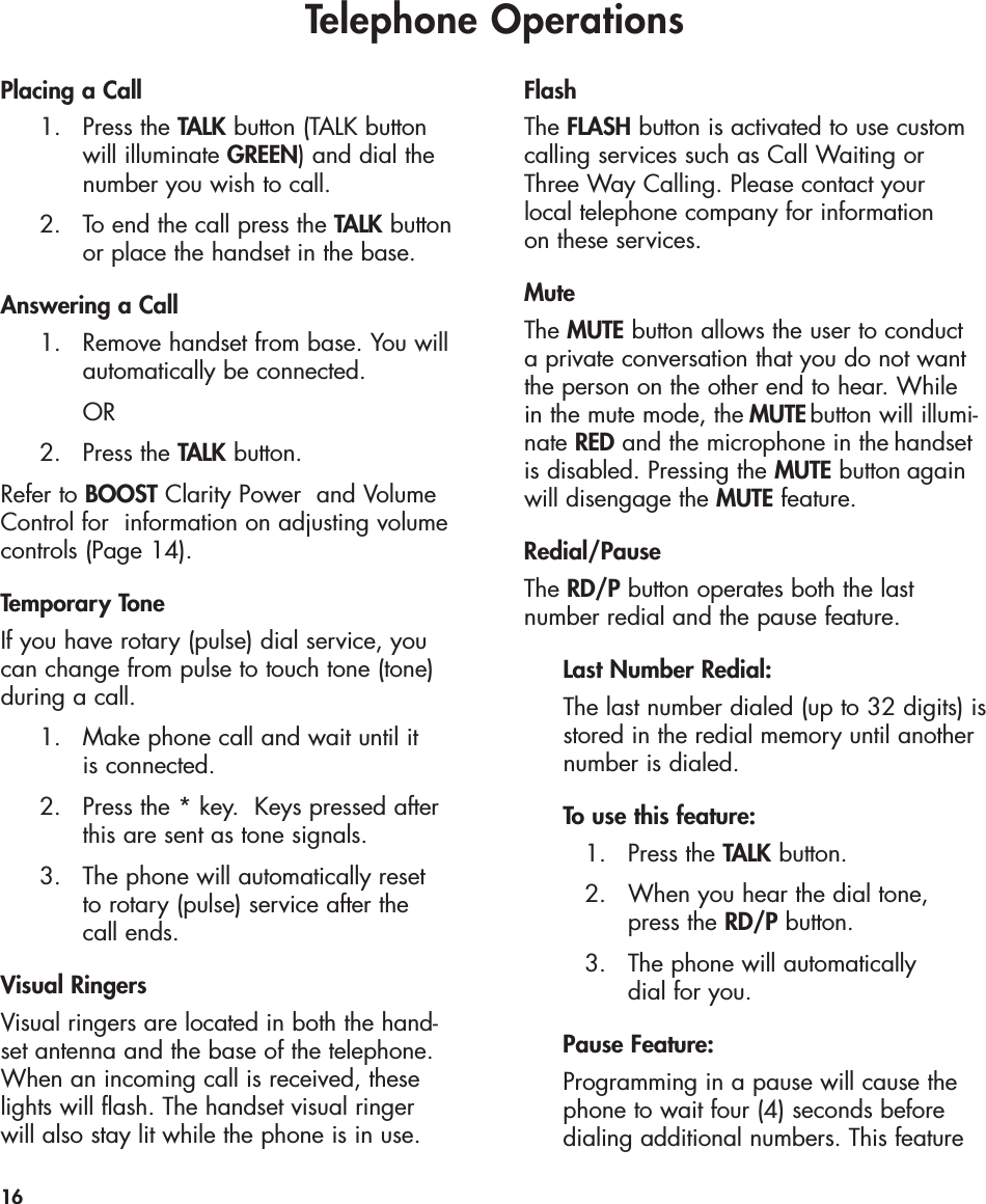 Telephone OperationsPlacing a Call 1. Press the TALK button (TALK button will illuminate GREEN) and dial the number you wish to call.2.  To end the call press the TALK buttonor place the handset in the base.Answering a Call1.  Remove handset from base. You will automatically be connected. OR2. Press the TALK button.Refer to BOOST Clarity Power  and VolumeControl for  information on adjusting volumecontrols (Page 14).Temporary ToneIf you have rotary (pulse) dial service, youcan change from pulse to touch tone (tone)during a call. 1.  Make phone call and wait until it is connected. 2.  Press the * key.  Keys pressed after this are sent as tone signals.3.  The phone will automatically reset to rotary (pulse) service after the call ends.Visual RingersVisual ringers are located in both the hand-set antenna and the base of the telephone.When an incoming call is received, theselights will flash. The handset visual ringer will also stay lit while the phone is in use.FlashThe FLASH button is activated to use customcalling services such as Call Waiting or Three Way Calling. Please contact your local telephone company for information on these services. MuteThe MUTE button allows the user to conduct a private conversation that you do not wantthe person on the other end to hear. While in the mute mode, the   button will illumi-nate REDand the microphone in the handset is disabled. Pressing the  MUTEbutton again will disengage the MUTE feature.Redial/PauseThe RD/P button operates both the last number redial and the pause feature.Last Number Redial:The last number dialed (up to 32 digits) isstored in the redial memory until another number is dialed.To use this feature:1. Press the TALK button.2.  When you hear the dial tone, press the RD/P button.3.  The phone will automatically dial for you.Pause Feature:Programming in a pause will cause the phone to wait four (4) seconds before dialing additional numbers. This feature 16MUTE