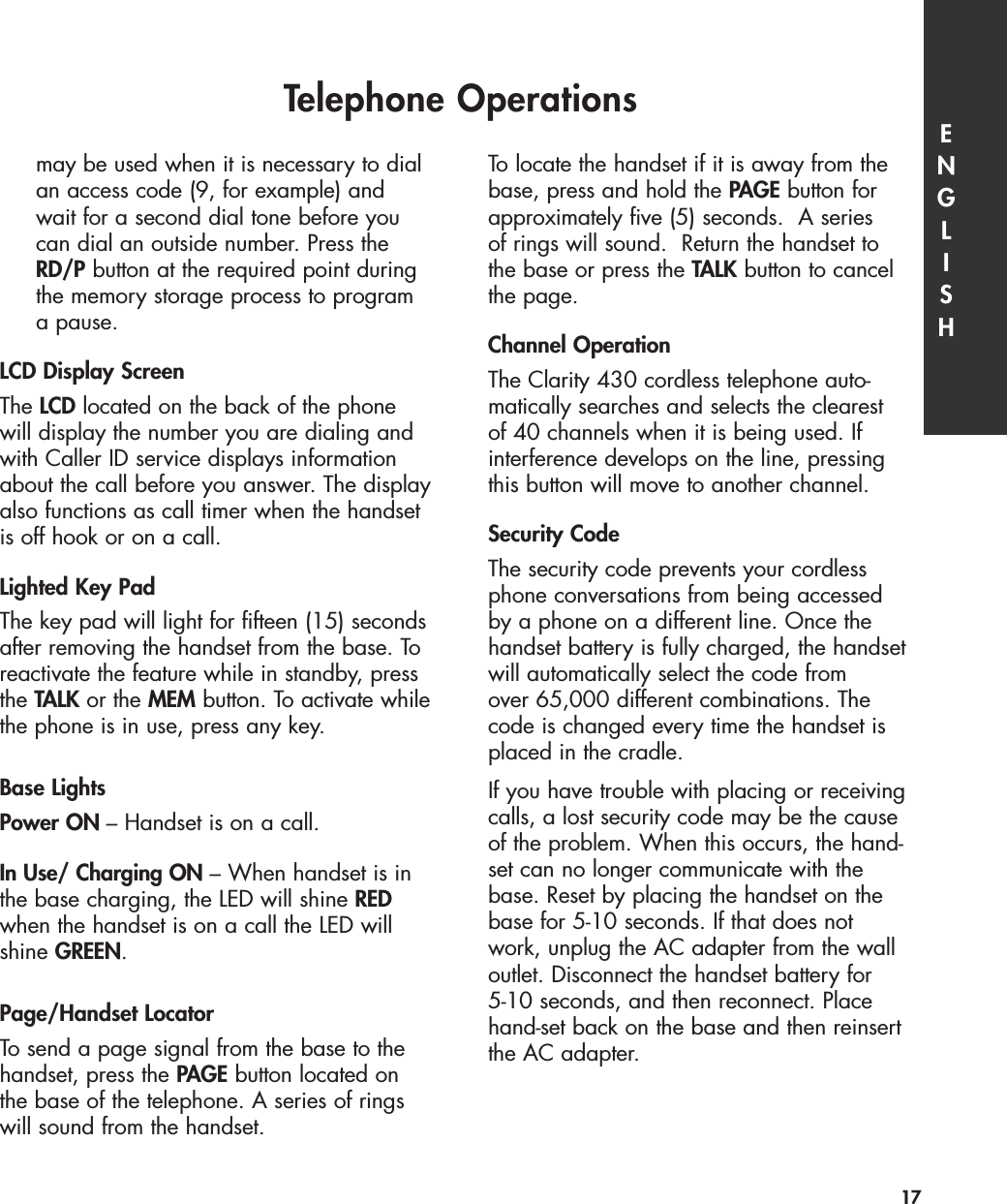 may be used when it is necessary to dial an access code (9, for example) and wait for a second dial tone before you can dial an outside number. Press the RD/P button at the required point during the memory storage process to program a pause. LCD Display ScreenThe LCD located on the back of the phonewill display the number you are dialing andwith Caller ID service displays informationabout the call before you answer. The displayalso functions as call timer when the handsetis off hook or on a call.Lighted Key PadThe key pad will light for fifteen (15) secondsafter removing the handset from the base. Toreactivate the feature while in standby, pressthe TALK or the MEM button. To activate whilethe phone is in use, press any key.Base LightsPower ON – Handset is on a call.In Use/ Charging ON – When handset is inthe base charging, the LED will shine REDwhen the handset is on a call the LED willshine GREEN.Page/Handset LocatorTo send a page signal from the base to thehandset, press the PAGE button located onthe base of the telephone. A series of ringswill sound from the handset.To locate the handset if it is away from thebase, press and hold the PAGE button forapproximately five (5) seconds.  A series of rings will sound.  Return the handset to the base or press the TALK button to cancelthe page.Channel OperationThe Clarity 430 cordless telephone auto-matically searches and selects the clearest of 40 channels when it is being used. Ifinterference develops on the line, pressingthis button will move to another channel. Security CodeThe security code prevents your cordlessphone conversations from being accessed by a phone on a different line. Once thehandset battery is fully charged, the handsetwill automatically select the code from over 65,000 different combinations. Thecode is changed every time the handset isplaced in the cradle. If you have trouble with placing or receivingcalls, a lost security code may be the causeof the problem. When this occurs, the hand-set can no longer communicate with thebase. Reset by placing the handset on thebase for 5-10 seconds. If that does notwork, unplug the AC adapter from the walloutlet. Disconnect the handset battery for 5-10 seconds, and then reconnect. Placehand-set back on the base and then reinsertthe AC adapter.Telephone Operations ENGLISH17