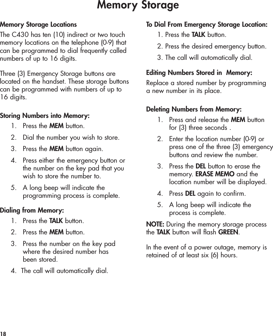Memory StorageMemory Storage LocationsThe C430 has ten (10) indirect or two touchmemory locations on the telephone (0-9) thatcan be programmed to dial frequently callednumbers of up to 16 digits. Three (3) Emergency Storage buttons arelocated on the handset. These storage buttonscan be programmed with numbers of up to16 digits. Storing Numbers into Memory:1. Press the MEM button.2.  Dial the number you wish to store.3. Press the MEM button again.4.  Press either the emergency button or the number on the key pad that you wish to store the number to.5.   A long beep will indicate the programming process is complete.Dialing from Memory:1. Press the TALK button.2. Press the MEM button.3.  Press the number on the key pad where the desired number has been stored.4.  The call will automatically dial.To Dial From Emergency Storage Location:1. Press the TALK button.2. Press the desired emergency button.3. The call will automatically dial.Editing Numbers Stored in  Memory:Replace a stored number by programming a new number in its place.Deleting Numbers from Memory:1.  Press and release the MEM buttonfor (3) three seconds .2.  Enter the location number (0-9) or press one of the three (3) emergency buttons and review the number.3. Press the DEL button to erase the memory. ERASE MEMO and the location number will be displayed.4. Press DEL again to confirm.5. A long beep will indicate the process is complete.NOTE: During the memory storage processthe TALK button will flash GREEN.In the event of a power outage, memory isretained of at least six (6) hours. 18