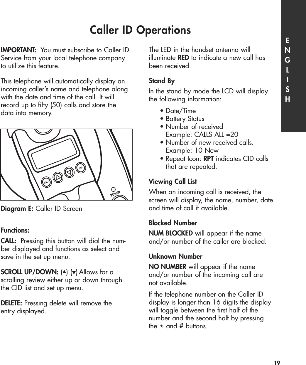 Caller ID Operations ENGLISH19IMPORTANT: You must subscribe to Caller IDService from your local telephone companyto utilize this feature.This telephone will automatically display anincoming caller’s name and telephone alongwith the date and time of the call. It willrecord up to fifty (50) calls and store the data into memory.  Functions:CALL: Pressing this button will dial the num-ber displayed and functions as select andsave in the set up menu. SCROLL UP/DOWN: (▲) (▼)Allows for a scrolling review either up or down throughthe CID list and set up menu.DELETE: Pressing delete will remove the entry displayed.    The LED in the handset antenna will illuminate RED to indicate a new call hasbeen received.Stand ByIn the stand by mode the LCD will display the following information:•Date/Time•Battery Status•Number of received Example: CALLS ALL =20•Number of new received calls. Example: 10 New• Repeat Icon: RPT indicates CID calls that are repeated.Viewing Call ListWhen an incoming call is received, thescreen will display, the name, number, dateand time of call if available. Blocked NumberNUM BLOCKED will appear if the nameand/or number of the caller are blocked. Unknown NumberNO NUMBER will appear if the name and/or number of the incoming call are not available.If the telephone number on the Caller ID display is longer than 16 digits the displaywill toggle between the first half of the number and the second half by pressing the *and # buttons. Diagram E: Caller ID Screen