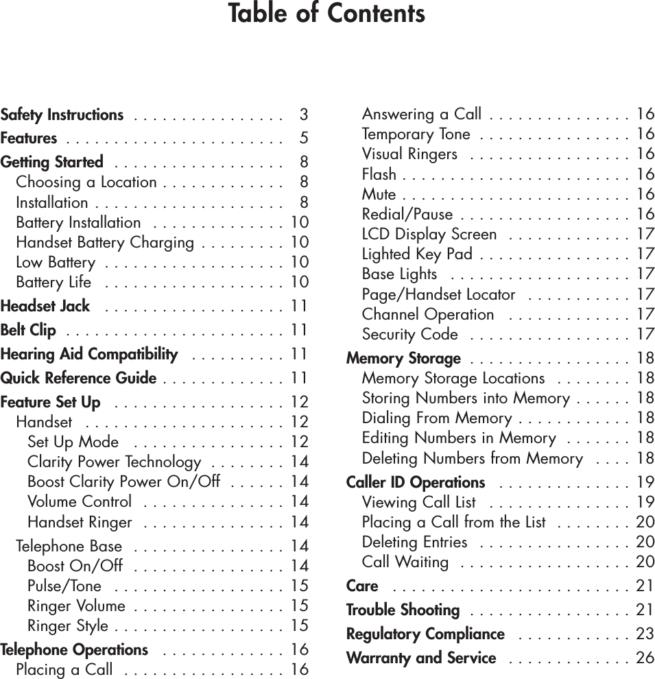 Safety Instructions  . . . . . . . . . . . . . . . . 3Features  . . . . . . . . . . . . . . . . . . . . . . . 5Getting Started  . . . . . . . . . . . . . . . . . . 8Choosing a Location . . . . . . . . . . . . . 8Installation . . . . . . . . . . . . . . . . . . . . 8Battery Installation  . . . . . . . . . . . . . . 10Handset Battery Charging . . . . . . . . . 10Low Battery  . . . . . . . . . . . . . . . . . . . 10Battery Life  . . . . . . . . . . . . . . . . . . . 10Headset Jack  . . . . . . . . . . . . . . . . . . . 11Belt Clip  . . . . . . . . . . . . . . . . . . . . . . . 11Hearing Aid Compatibility  . . . . . . . . . . 11Quick Reference Guide . . . . . . . . . . . . . 11Feature Set Up  . . . . . . . . . . . . . . . . . . 12Handset  . . . . . . . . . . . . . . . . . . . . . 12Set Up Mode  . . . . . . . . . . . . . . . . 12Clarity Power Technology  . . . . . . . . 14Boost Clarity Power On/Off  . . . . . . 14Volume Control  . . . . . . . . . . . . . . . 14Handset Ringer  . . . . . . . . . . . . . . . 14Telephone Base  . . . . . . . . . . . . . . . . 14Boost On/Off  . . . . . . . . . . . . . . . . 14Pulse/Tone  . . . . . . . . . . . . . . . . . . 15Ringer Volume  . . . . . . . . . . . . . . . . 15Ringer Style . . . . . . . . . . . . . . . . . . 15Telephone Operations  . . . . . . . . . . . . . 16Placing a Call  . . . . . . . . . . . . . . . . . 16Answering a Call  . . . . . . . . . . . . . . . 16  Temporary Tone  . . . . . . . . . . . . . . . . 16Visual Ringers  . . . . . . . . . . . . . . . . . 16Flash . . . . . . . . . . . . . . . . . . . . . . . . 16Mute . . . . . . . . . . . . . . . . . . . . . . . . 16Redial/Pause . . . . . . . . . . . . . . . . . . 16LCD Display Screen  . . . . . . . . . . . . . 17Lighted Key Pad . . . . . . . . . . . . . . . . 17Base Lights  . . . . . . . . . . . . . . . . . . . 17Page/Handset Locator  . . . . . . . . . . . 17Channel Operation  . . . . . . . . . . . . . 17Security Code  . . . . . . . . . . . . . . . . . 17Memory Storage  . . . . . . . . . . . . . . . . . 18Memory Storage Locations  . . . . . . . . 18Storing Numbers into Memory . . . . . . 18Dialing From Memory . . . . . . . . . . . . 18Editing Numbers in Memory  . . . . . . . 18Deleting Numbers from Memory  . . . . 18Caller ID Operations  . . . . . . . . . . . . . . 19 Viewing Call List  . . . . . . . . . . . . . . . 19Placing a Call from the List  . . . . . . . . 20Deleting Entries  . . . . . . . . . . . . . . . . 20Call Waiting  . . . . . . . . . . . . . . . . . . 20Care  . . . . . . . . . . . . . . . . . . . . . . . . . 21Trouble Shooting  . . . . . . . . . . . . . . . . . 21Regulatory Compliance  . . . . . . . . . . . . 23Warranty and Service  . . . . . . . . . . . . . 26Table of Contents