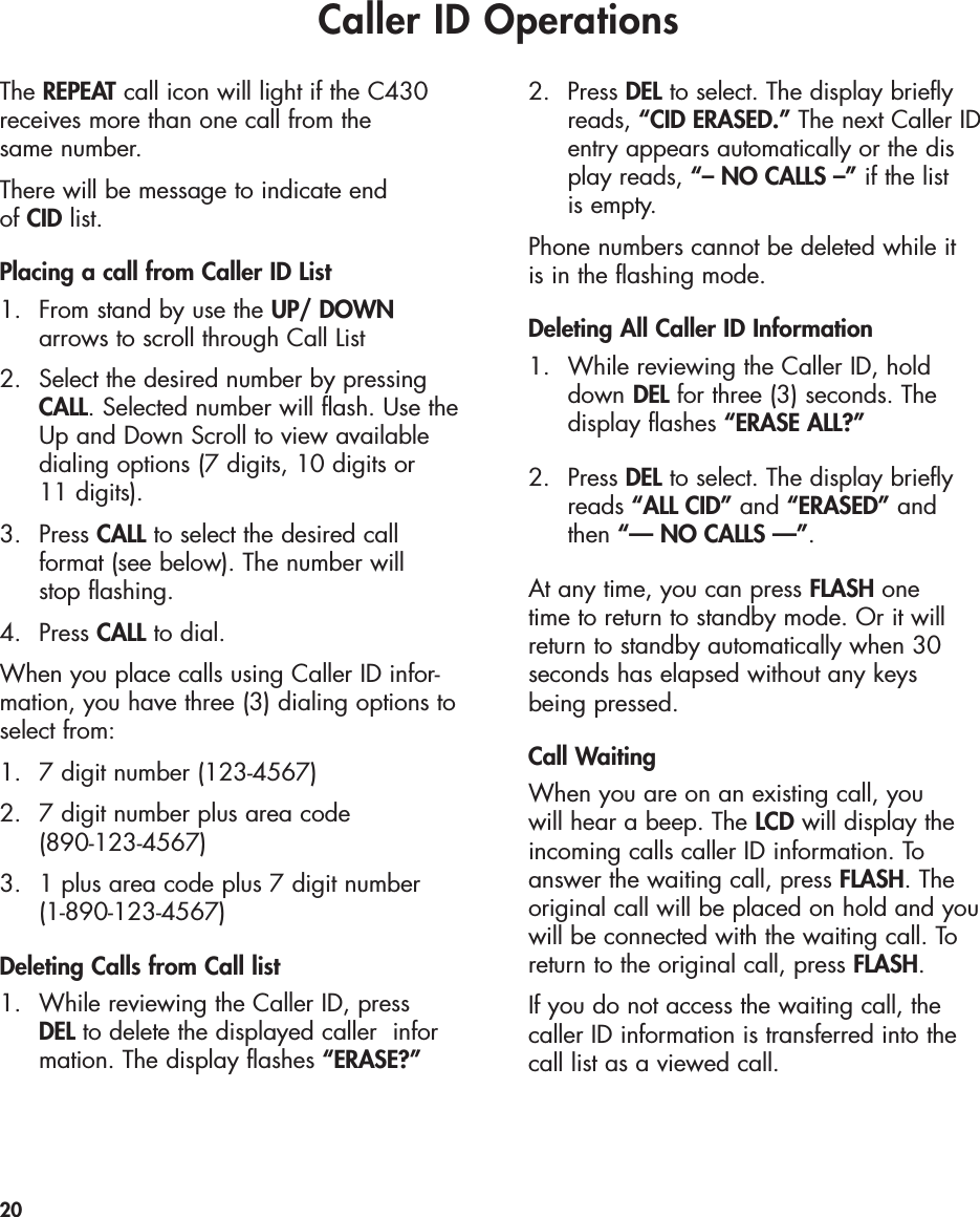 Caller ID OperationsThe REPEAT call icon will light if the C430receives more than one call from the same number.There will be message to indicate end of CID list.Placing a call from Caller ID List1.  From stand by use the UP/ DOWN arrows to scroll through Call List2.  Select the desired number by pressing CALL. Selected number will flash. Use the Up and Down Scroll to view available dialing options (7 digits, 10 digits or 11 digits).3. Press CALL to select the desired call format (see below). The number will stop flashing.4. Press CALL to dial.When you place calls using Caller ID infor-mation, you have three (3) dialing options toselect from:1.  7 digit number (123-4567)2.  7 digit number plus area code (890-123-4567)3.  1 plus area code plus 7 digit number(1-890-123-4567)Deleting Calls from Call list 1.  While reviewing the Caller ID, press DEL to delete the displayed caller  information. The display flashes “ERASE?”2. Press DEL to select. The display briefly reads, “CID ERASED.” The next Caller ID entry appears automatically or the display reads, “– NO CALLS –” if the list is empty.Phone numbers cannot be deleted while it is in the flashing mode. Deleting All Caller ID Information1.  While reviewing the Caller ID, hold down DEL for three (3) seconds. The display flashes “ERASE ALL?”2.  Press DEL to select. The display briefly reads “ALL CID” and “ERASED” andthen “— NO CALLS —”.At any time, you can press FLASH onetime to return to standby mode. Or it willreturn to standby automatically when 30 seconds has elapsed without any keys being pressed.Call WaitingWhen you are on an existing call, you will hear a beep. The LCD will display theincoming calls caller ID information. Toanswer the waiting call, press FLASH. Theoriginal call will be placed on hold and youwill be connected with the waiting call. Toreturn to the original call, press FLASH.If you do not access the waiting call, thecaller ID information is transferred into thecall list as a viewed call.20