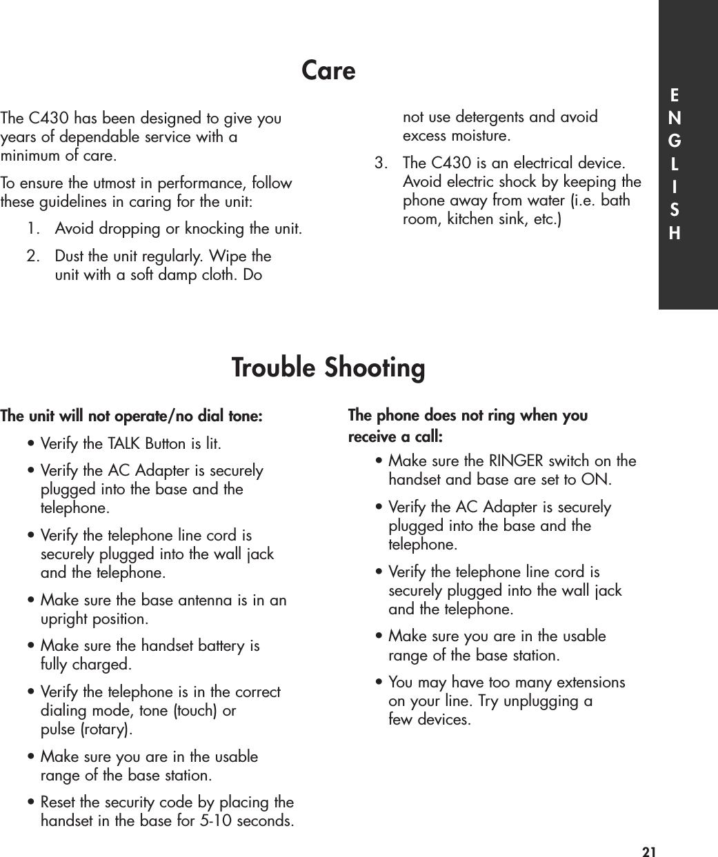 Care ENGLISH21The unit will not operate/no dial tone:•Verify the TALK Button is lit.•Verify the AC Adapter is securely plugged into the base and the telephone.•Verify the telephone line cord is securely plugged into the wall jack and the telephone.•Make sure the base antenna is in an upright position.•Make sure the handset battery is fully charged.•Verify the telephone is in the correct dialing mode, tone (touch) or pulse (rotary).•Make sure you are in the usable range of the base station.•Reset the security code by placing the handset in the base for 5-10 seconds.The phone does not ring when you receive a call:•Make sure the RINGER switch on the handset and base are set to ON.•Verify the AC Adapter is securely plugged into the base and the telephone.•Verify the telephone line cord is securely plugged into the wall jack and the telephone.•Make sure you are in the usable range of the base station.•You may have too many extensions on your line. Try unplugging a few devices. Trouble ShootingThe C430 has been designed to give youyears of dependable service with a minimum of care. To ensure the utmost in performance, followthese guidelines in caring for the unit:1. Avoid dropping or knocking the unit.2. Dust the unit regularly. Wipe the unit with a soft damp cloth. Do not use detergents and avoid excess moisture.3. The C430 is an electrical device. Avoid electric shock by keeping thephone away from water (i.e. bathroom, kitchen sink, etc.)