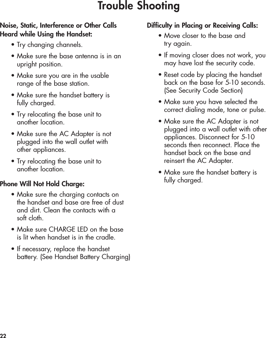 Trouble ShootingNoise, Static, Interference or Other CallsHeard while Using the Handset:•Try changing channels.•Make sure the base antenna is in an upright position.•Make sure you are in the usable range of the base station.•Make sure the handset battery is fully charged.•Try relocating the base unit to another location.•Make sure the AC Adapter is not plugged into the wall outlet with other appliances.•Try relocating the base unit to another location.Phone Will Not Hold Charge:•Make sure the charging contacts on the handset and base are free of dust and dirt. Clean the contacts with a soft cloth.•Make sure CHARGE LED on the base is lit when handset is in the cradle.•If necessary, replace the handset battery. (See Handset Battery Charging)Difficulty in Placing or Receiving Calls:•Move closer to the base and try again.•If moving closer does not work, you may have lost the security code.•Reset code by placing the handset back on the base for 5-10 seconds. (See Security Code Section)•Make sure you have selected the correct dialing mode, tone or pulse.•Make sure the AC Adapter is not plugged into a wall outlet with other appliances. Disconnect for 5-10 seconds then reconnect. Place the handset back on the base and reinsert the AC Adapter.•Make sure the handset battery is fully charged.22