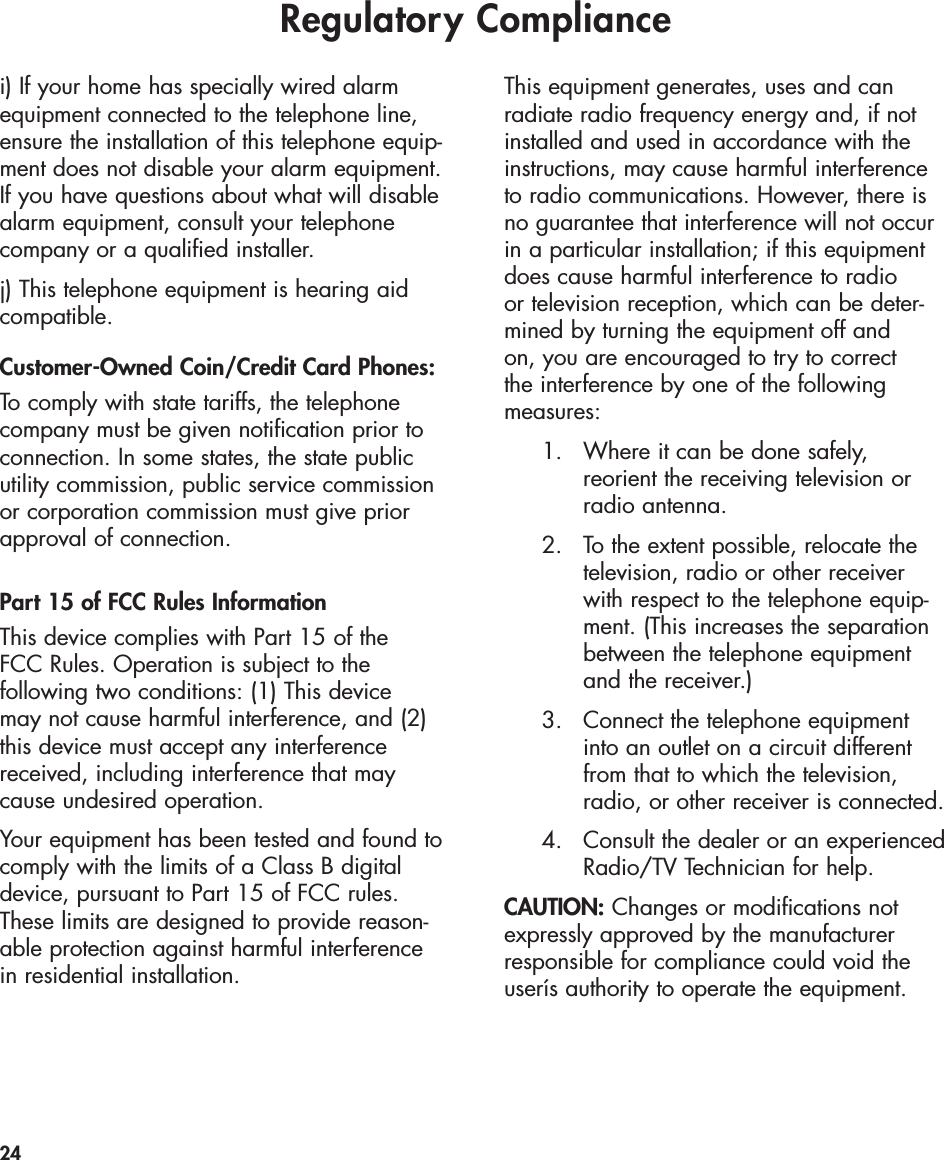 Regulatory Compliance24i) If your home has specially wired alarmequipment connected to the telephone line,ensure the installation of this telephone equip-ment does not disable your alarm equipment.If you have questions about what will disablealarm equipment, consult your telephonecompany or a qualified installer.j) This telephone equipment is hearing aidcompatible.Customer-Owned Coin/Credit Card Phones:To comply with state tariffs, the telephonecompany must be given notification prior toconnection. In some states, the state publicutility commission, public service commissionor corporation commission must give priorapproval of connection.Part 15 of FCC Rules InformationThis device complies with Part 15 of the FCC Rules. Operation is subject to the following two conditions: (1) This device may not cause harmful interference, and (2)this device must accept any interferencereceived, including interference that maycause undesired operation.Your equipment has been tested and found tocomply with the limits of a Class B digitaldevice, pursuant to Part 15 of FCC rules.These limits are designed to provide reason-able protection against harmful interferencein residential installation.This equipment generates, uses and can radiate radio frequency energy and, if notinstalled and used in accordance with theinstructions, may cause harmful interferenceto radio communications. However, there isno guarantee that interference will not occurin a particular installation; if this equipmentdoes cause harmful interference to radio or television reception, which can be deter-mined by turning the equipment off and on, you are encouraged to try to correct the interference by one of the following measures:1. Where it can be done safely, reorient the receiving television or radio antenna.2. To the extent possible, relocate the television, radio or other receiver with respect to the telephone equip-ment. (This increases the separation between the telephone equipment and the receiver.)3. Connect the telephone equipment into an outlet on a circuit different from that to which the television, radio, or other receiver is connected.4. Consult the dealer or an experiencedRadio/TV Technician for help.CAUTION: Changes or modifications notexpressly approved by the manufacturerresponsible for compliance could void theuserís authority to operate the equipment.