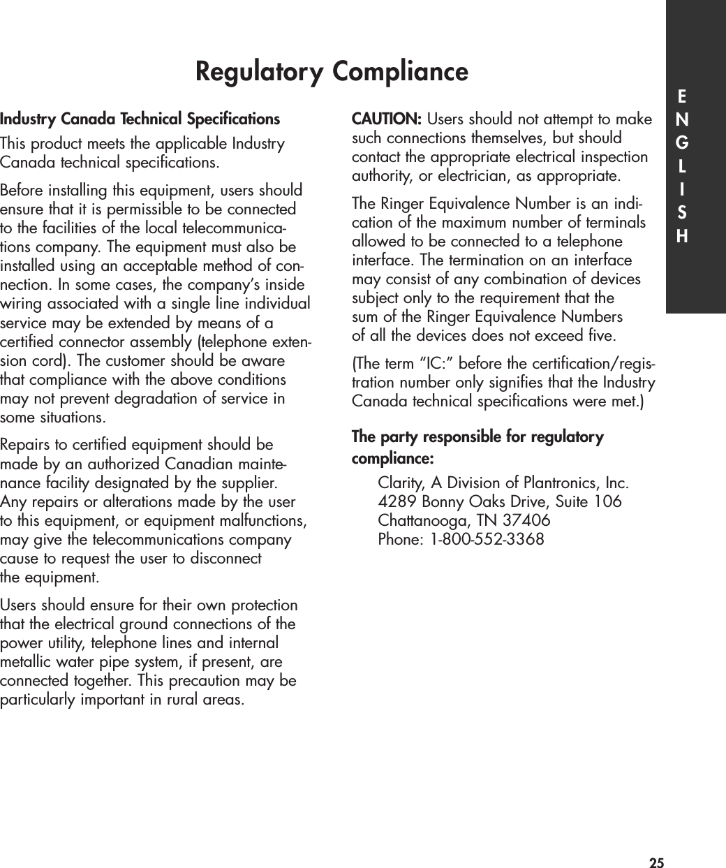 Regulatory ComplianceIndustry Canada Technical SpecificationsThis product meets the applicable IndustryCanada technical specifications.Before installing this equipment, users shouldensure that it is permissible to be connectedto the facilities of the local telecommunica-tions company. The equipment must also beinstalled using an acceptable method of con-nection. In some cases, the company’s insidewiring associated with a single line individualservice may be extended by means of a certified connector assembly (telephone exten-sion cord). The customer should be awarethat compliance with the above conditionsmay not prevent degradation of service insome situations.Repairs to certified equipment should bemade by an authorized Canadian mainte-nance facility designated by the supplier. Any repairs or alterations made by the userto this equipment, or equipment malfunctions,may give the telecommunications companycause to request the user to disconnect the equipment.Users should ensure for their own protectionthat the electrical ground connections of thepower utility, telephone lines and internalmetallic water pipe system, if present, areconnected together. This precaution may beparticularly important in rural areas.CAUTION: Users should not attempt to makesuch connections themselves, but should contact the appropriate electrical inspectionauthority, or electrician, as appropriate.The Ringer Equivalence Number is an indi-cation of the maximum number of terminalsallowed to be connected to a telephone interface. The termination on an interfacemay consist of any combination of devicessubject only to the requirement that the sum of the Ringer Equivalence Numbers of all the devices does not exceed five.(The term “IC:” before the certification/regis-tration number only signifies that the IndustryCanada technical specifications were met.)The party responsible for regulatory compliance:Clarity, A Division of Plantronics, Inc.4289 Bonny Oaks Drive, Suite 106Chattanooga, TN 37406Phone: 1-800-552-3368ENGLISH25