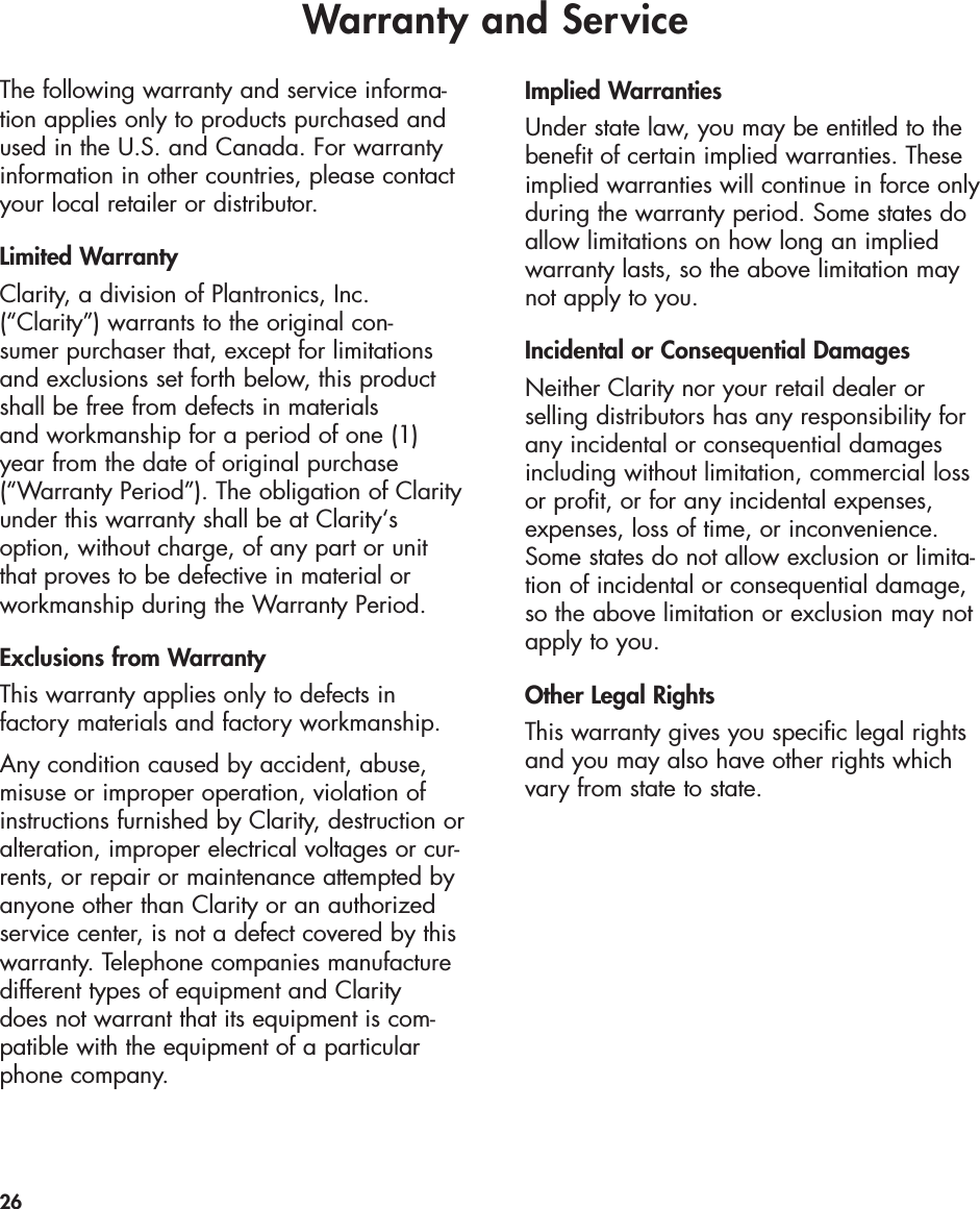 Warranty and Service26The following warranty and service informa-tion applies only to products purchased andused in the U.S. and Canada. For warrantyinformation in other countries, please contactyour local retailer or distributor.Limited WarrantyClarity, a division of Plantronics, Inc.(“Clarity”) warrants to the original con-sumer purchaser that, except for limitationsand exclusions set forth below, this productshall be free from defects in materials and workmanship for a period of one (1) year from the date of original purchase(“Warranty Period”). The obligation of Clarityunder this warranty shall be at Clarity‘soption, without charge, of any part or unitthat proves to be defective in material orworkmanship during the Warranty Period.Exclusions from WarrantyThis warranty applies only to defects in factory materials and factory workmanship.Any condition caused by accident, abuse,misuse or improper operation, violation ofinstructions furnished by Clarity, destruction oralteration, improper electrical voltages or cur-rents, or repair or maintenance attempted byanyone other than Clarity or an authorizedservice center, is not a defect covered by thiswarranty. Telephone companies manufacturedifferent types of equipment and Clarity does not warrant that its equipment is com-patible with the equipment of a particularphone company.Implied WarrantiesUnder state law, you may be entitled to thebenefit of certain implied warranties. Theseimplied warranties will continue in force onlyduring the warranty period. Some states doallow limitations on how long an implied warranty lasts, so the above limitation maynot apply to you.Incidental or Consequential DamagesNeither Clarity nor your retail dealer or selling distributors has any responsibility for any incidental or consequential damagesincluding without limitation, commercial lossor profit, or for any incidental expenses,expenses, loss of time, or inconvenience.Some states do not allow exclusion or limita-tion of incidental or consequential damage,so the above limitation or exclusion may notapply to you.Other Legal RightsThis warranty gives you specific legal rightsand you may also have other rights whichvary from state to state.