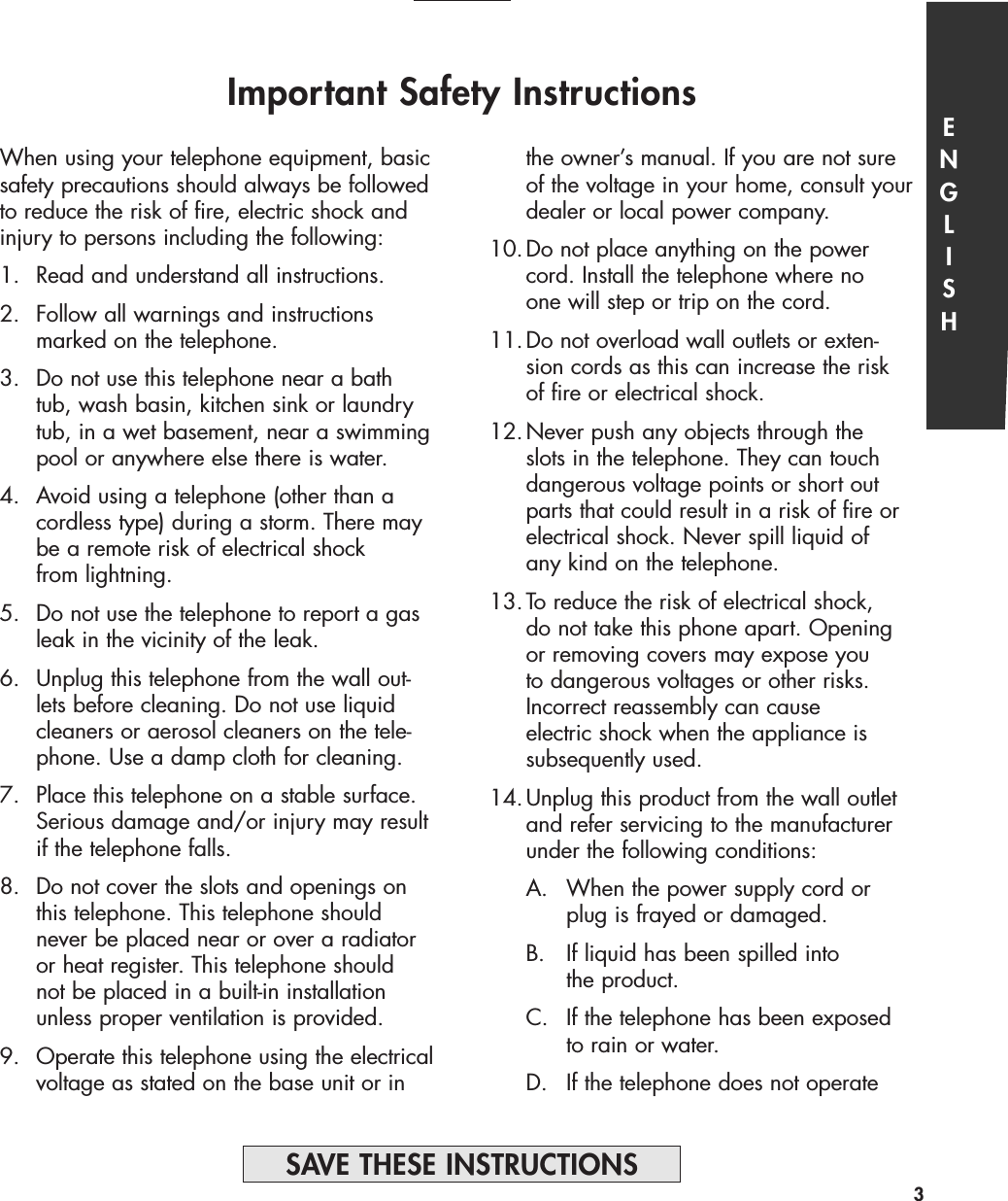 Important Safety Instructionsthe owner’s manual. If you are not sure of the voltage in your home, consult your dealer or local power company.10.Do not place anything on the power cord. Install the telephone where no one will step or trip on the cord.11.Do not overload wall outlets or exten-sion cords as this can increase the risk of fire or electrical shock.12.Never push any objects through the slots in the telephone. They can touch dangerous voltage points or short out parts that could result in a risk of fire or electrical shock. Never spill liquid of any kind on the telephone.13.To reduce the risk of electrical shock, do not take this phone apart. Opening or removing covers may expose you to dangerous voltages or other risks. Incorrect reassembly can cause electric shock when the appliance is subsequently used.14.Unplug this product from the wall outlet and refer servicing to the manufacturer under the following conditions:A. When the power supply cord or plug is frayed or damaged. B.  If liquid has been spilled into the product.C.  If the telephone has been exposed to rain or water.D. If the telephone does not operate ENGLISHWhen using your telephone equipment, basicsafety precautions should always be followedto reduce the risk of fire, electric shock andinjury to persons including the following:1. Read and understand all instructions.2. Follow all warnings and instructions marked on the telephone.3. Do not use this telephone near a bathtub, wash basin, kitchen sink or laundry tub, in a wet basement, near a swimmingpool or anywhere else there is water.4. Avoid using a telephone (other than a cordless type) during a storm. There may be a remote risk of electrical shock from lightning.5. Do not use the telephone to report a gas leak in the vicinity of the leak.6.  Unplug this telephone from the wall out-lets before cleaning. Do not use liquid cleaners or aerosol cleaners on the tele-phone. Use a damp cloth for cleaning.7.  Place this telephone on a stable surface. Serious damage and/or injury may resultif the telephone falls.8.  Do not cover the slots and openings on this telephone. This telephone should never be placed near or over a radiator or heat register. This telephone should not be placed in a built-in installation unless proper ventilation is provided.9. Operate this telephone using the electricalvoltage as stated on the base unit or in 3SAVE THESE INSTRUCTIONS