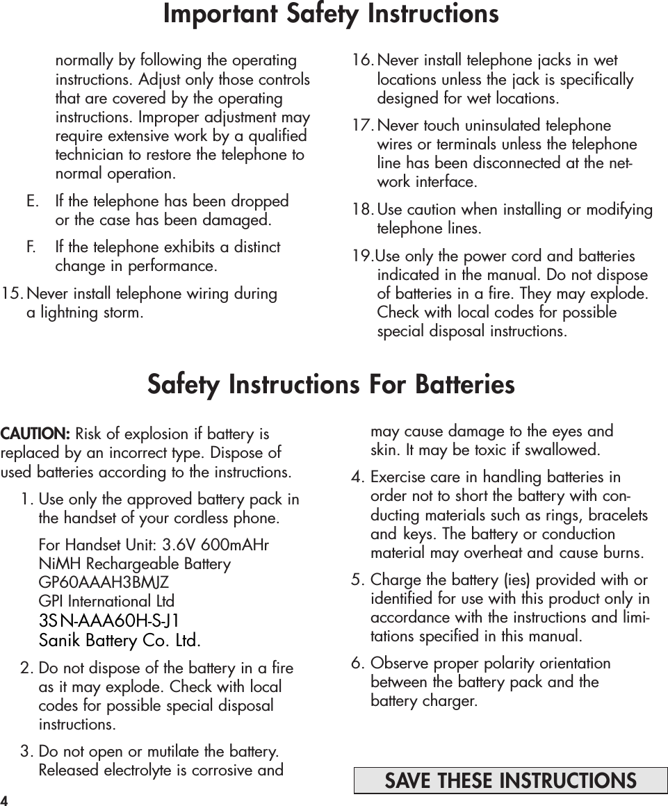 CAUTION: Risk of explosion if battery isreplaced by an incorrect type. Dispose ofused batteries according to the instructions.1. Use only the approved battery pack in the handset of your cordless phone.For Handset Unit: 3.6V 600mAHrNiMH Rechargeable BatteryGP60AAAH3BMJZGPI International Ltd2. Do not dispose of the battery in a fire as it may explode. Check with local codes for possible special disposal instructions.3. Do not open or mutilate the battery. Released electrolyte is corrosive and Important Safety Instructionsnormally by following the operating instructions. Adjust only those controlsthat are covered by the operating instructions. Improper adjustment mayrequire extensive work by a qualifiedtechnician to restore the telephone to normal operation. E. If the telephone has been dropped or the case has been damaged. F. If the telephone exhibits a distinct change in performance.15.Never install telephone wiring during a lightning storm.16.Never install telephone jacks in wet locations unless the jack is specifically designed for wet locations.17.Never touch uninsulated telephone wires or terminals unless the telephone line has been disconnected at the net-work interface. 18.Use caution when installing or modifying telephone lines.19.Use only the power cord and batteries indicated in the manual. Do not dispose of batteries in a fire. They may explode. Check with local codes for possible special disposal instructions.4SAVE THESE INSTRUCTIONSSafety Instructions For Batteriesmay cause damage to the eyes and skin. It may be toxic if swallowed.4. Exercise care in handling batteries in order not to short the battery with con-ducting materials such as rings, bracelets and keys. The battery or conduction material may overheat and cause burns.5. Charge the battery (ies) provided with or identified for use with this product only in accordance with the instructions and limi-tations specified in this manual.6. Observe proper polarity orientation between the battery pack and the battery charger.Sanik Battery Co. Ltd.3SN-AAA60H-S-J1