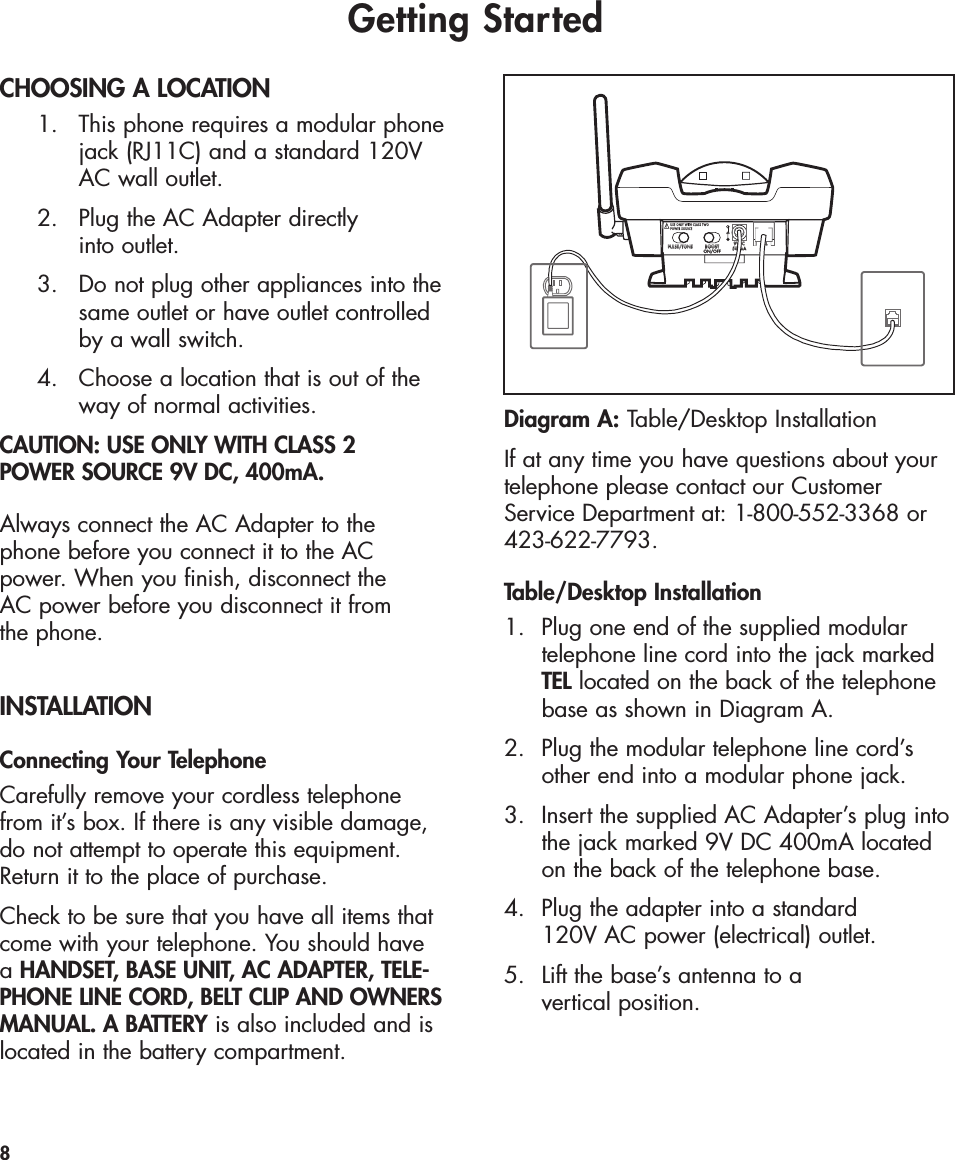 Getting StartedCHOOSING A LOCATION1.  This phone requires a modular phonejack (RJ11C) and a standard 120V AC wall outlet.2.  Plug the AC Adapter directly into outlet. 3.  Do not plug other appliances into thesame outlet or have outlet controlled by a wall switch.4.  Choose a location that is out of the way of normal activities.CAUTION: USE ONLY WITH CLASS 2 POWER SOURCE 9V DC, 400mA.Always connect the AC Adapter to the phone before you connect it to the ACpower. When you finish, disconnect the AC power before you disconnect it from the phone.INSTALLATIONConnecting Your TelephoneCarefully remove your cordless telephonefrom it’s box. If there is any visible damage,do not attempt to operate this equipment.Return it to the place of purchase.Check to be sure that you have all items thatcome with your telephone. You should have aHANDSET, BASE UNIT, AC ADAPTER, TELE-PHONE LINE CORD, BELT CLIP AND OWNERSMANUAL. A BATTERY is also included and islocated in the battery compartment.If at any time you have questions about yourtelephone please contact our CustomerService Department at: 1-800-552-3368 or423-622-7793.Table/Desktop Installation1. Plug one end of the supplied modular telephone line cord into the jack marked TEL located on the back of the telephone base as shown in Diagram A.2. Plug the modular telephone line cord’sother end into a modular phone jack.3. Insert the supplied AC Adapter’s plug intothe jack marked 9V DC 400mA located on the back of the telephone base.4. Plug the adapter into a standard 120V AC power (electrical) outlet. 5.  Lift the base’s antenna to a vertical position.8PULSE/TONE BOOSTON/OFFTEL9VDC500mAUSE ONLY WITH CLASS TWOPOWER SOURCEDiagram A: Table/Desktop Installation