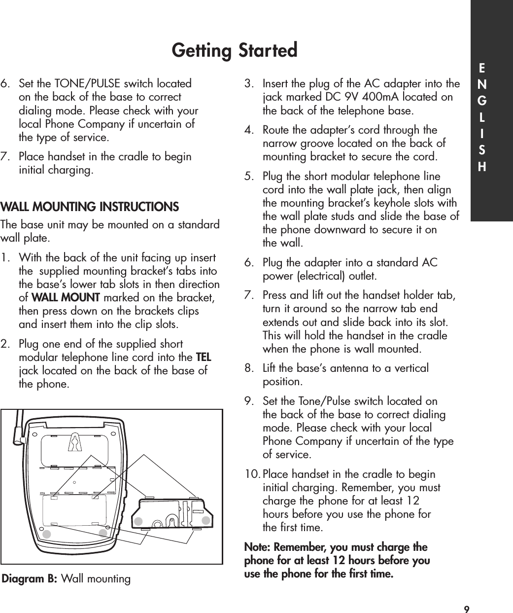 6.  Set the TONE/PULSE switch located on the back of the base to correct dialing mode. Please check with your local Phone Company if uncertain of the type of service. 7.  Place handset in the cradle to begin initial charging. WALL MOUNTING INSTRUCTIONSThe base unit may be mounted on a standardwall plate.1. With the back of the unit facing up insert the  supplied mounting bracket’s tabs into the base’s lower tab slots in then directionof WALL MOUNT marked on the bracket, then press down on the brackets clips and insert them into the clip slots.2.  Plug one end of the supplied short modular telephone line cord into the TELjack located on the back of the base of the phone.3.  Insert the plug of the AC adapter into the jack marked DC 9V 400mA located on the back of the telephone base.4.  Route the adapter’s cord through the narrow groove located on the back of mounting bracket to secure the cord. 5.  Plug the short modular telephone line cord into the wall plate jack, then align the mounting bracket’s keyhole slots with the wall plate studs and slide the base of the phone downward to secure it on the wall. 6.  Plug the adapter into a standard AC power (electrical) outlet. 7.  Press and lift out the handset holder tab, turn it around so the narrow tab end extends out and slide back into its slot. This will hold the handset in the cradle when the phone is wall mounted.8.  Lift the base’s antenna to a vertical position.9.  Set the Tone/Pulse switch located on the back of the base to correct dialing mode. Please check with your local Phone Company if uncertain of the type of service. 10.Place handset in the cradle to begin initial charging. Remember, you must charge the phone for at least 12 hours before you use the phone for the first time.Note: Remember, you must charge the phone for at least 12 hours before you use the phone for the first time.Getting Started ENGLISH9Diagram B: Wall mounting