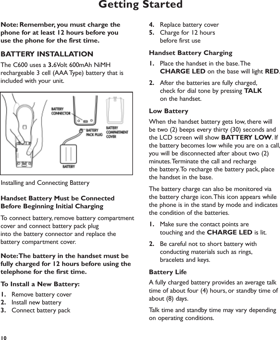 Getting StartedNote: Remember, you must charge the phone for at least 12 hours before you use the phone for the first time.BATTERY INSTALLATIONThe C600 uses a 3.6Volt 600mAh NiMHrechargeable 3 cell (AAA Type) battery that isincluded with your unit.Handset Battery Must be ConnectedBefore Beginning Initial ChargingTo connect battery, remove battery compartmentcover and connect battery pack plug into the battery connector and replace the battery compartment cover.Note:The battery in the handset must befully charged for 12 hours before using the telephone for the first time.To Install a New Battery:1. Remove battery cover2. Install new battery3. Connect battery pack4. Replace battery cover 5. Charge for 12 hours before first useHandset Battery Charging1. Place the handset in the base.The CHARGE LED on the base will light RED.2. After the batteries are fully charged,check for dial tone by pressing TALKon the handset.Low BatteryWhen the handset battery gets low, there willbe two (2) beeps every thirty (30) seconds andthe LCD screen will show BATTERY LOW.Ifthe battery becomes low while you are on a call,you will be disconnected after about two (2) minutes.Terminate the call and recharge the battery.To recharge the battery pack, placethe handset in the base.The battery charge can also be monitored viathe battery charge icon.This icon appears whilethe phone is in the stand by mode and indicatesthe condition of the batteries.1. Make sure the contact points are touching and the CHARGE LED is lit.2. Be careful not to short battery with conducting materials such as rings,bracelets and keys.Battery LifeA fully charged battery provides an average talktime of about four (4) hours, or standby time ofabout (8) days.Talk time and standby time may vary dependingon operating conditions.10Installing and Connecting Battery