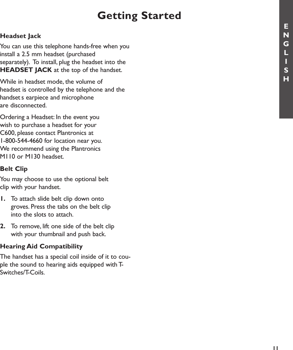 Headset JackYou can use this telephone hands-free when youinstall a 2.5 mm headset (purchased separately). To install, plug the headset into theHEADSET JACK at the top of the handset.While in headset mode, the volume of headset is controlled by the telephone and thehandsets earpiece and microphone are disconnected.Ordering a Headset: In the event you wish to purchase a headset for your C600, please contact Plantronics at 1-800-544-4660 for location near you.We recommend using the Plantronics M110 or M130 headset.Belt ClipYou may choose to use the optional belt clip with your handset.1. To attach slide belt clip down onto groves. Press the tabs on the belt clip into the slots to attach.2. To remove, lift one side of the belt clip with your thumbnail and push back.Hearing Aid CompatibilityThe handset has a special coil inside of it to cou-ple the sound to hearing aids equipped with T-Switches/T-Coils.Getting StartedENGLISH11