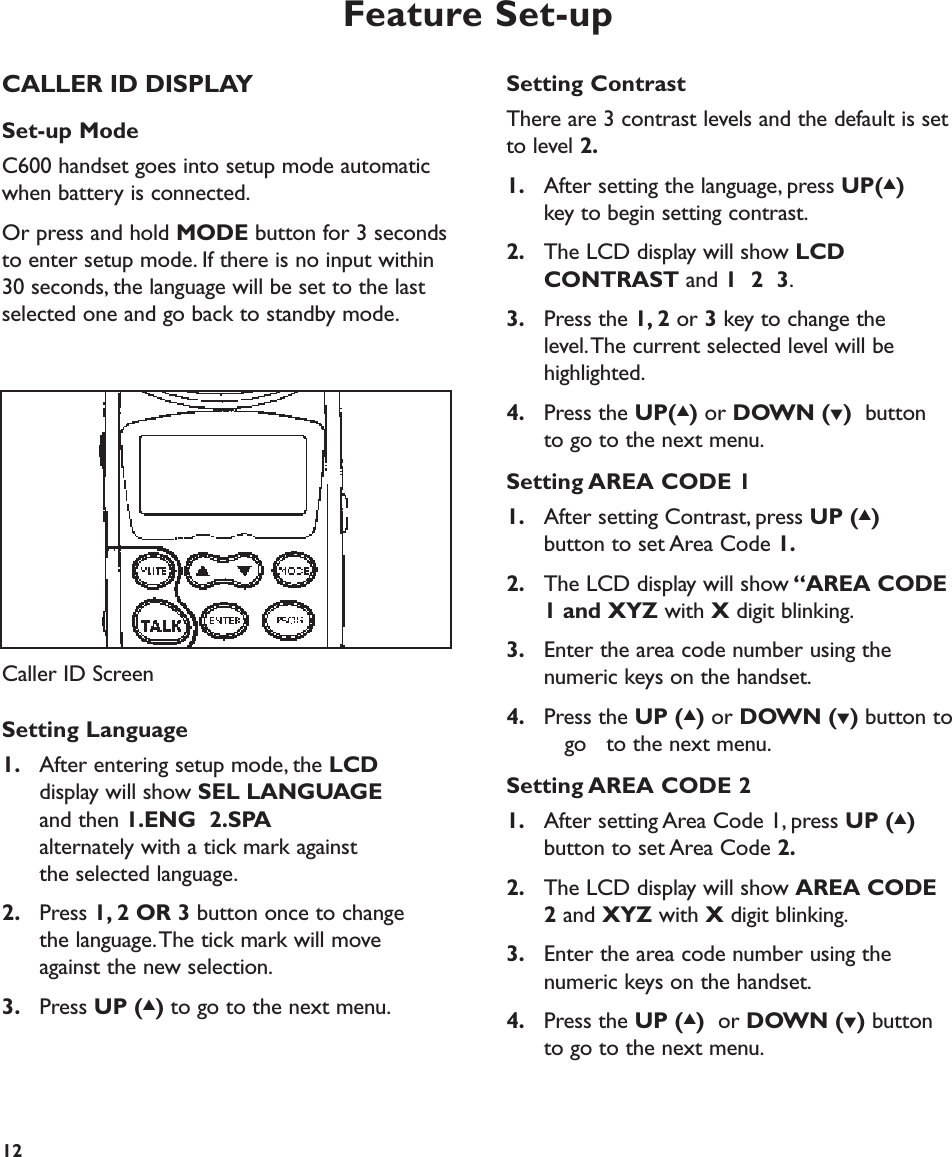 Feature Set-upSetting ContrastThere are 3 contrast levels and the default is setto level 2.1. After setting the language, press UP(▲)key to begin setting contrast.2. The LCD display will show LCD CONTRAST and 1  2  3.3. Press the 1, 2 or 3key to change the level.The current selected level will be highlighted.4. Press the UP(▲)or DOWN (▼)button to go to the next menu.Setting AREA CODE 11. After setting Contrast, press UP (▲)button to set Area Code 1.2. The LCD display will show “AREA CODE 1 and XYZ with Xdigit blinking.3. Enter the area code number using the numeric keys on the handset.4. Press the UP (▲)or DOWN (▼)button togo  to the next menu.Setting AREA CODE 21. After setting Area Code 1, press UP (▲)button to set Area Code 2.2. The LCD display will show AREA CODE 2and XYZ with Xdigit blinking.3. Enter the area code number using the numeric keys on the handset.4. Press the UP (▲)or DOWN (▼)button to go to the next menu.12CALLER ID DISPLAYSet-up ModeC600 handset goes into setup mode automaticwhen battery is connected.Or press and hold MODE button for 3 secondsto enter setup mode. If there is no input within30 seconds, the language will be set to the lastselected one and go back to standby mode.Setting Language1. After entering setup mode, the LCDdisplay will show SEL LANGUAGEand then 1.ENG  2.SPAalternately with a tick mark against the selected language.2. Press 1, 2 OR 3 button once to change the language.The tick mark will move against the new selection.3. Press UP (▲)to go to the next menu.Caller ID Screen 