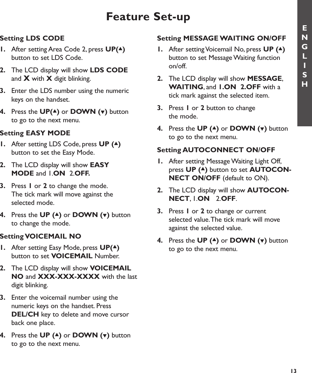 Setting MESSAGE WAITING ON/OFF1. After setting Voicemail No, press UP (▲)button to set Message Waiting function on/off.2. The LCD display will show MESSAGE,WAITING, and 1.ON  2.OFF with a tick mark against the selected item.3. Press 1or 2button to change the mode.4. Press the UP (▲)or DOWN (▼)button to go to the next menu.Setting AUTOCONNECT ON/OFF1. After setting Message Waiting Light Off,press UP (▲)button to set AUTOCON-NECT ON/OFF (default to ON).2. The LCD display will show AUTOCON-NECT,1.ON   2.OFF.3. Press 1or 2to change or current selected value.The tick mark will move against the selected value.4. Press the UP (▲)or DOWN (▼)button to go to the next menu.Feature Set-upSetting LDS CODE1. After setting Area Code 2, press UP(▲)button to set LDS Code.2. The LCD display will show LDS CODEand Xwith Xdigit blinking.3. Enter the LDS number using the numeric keys on the handset.4. Press the UP(▲)or DOWN (▼)button to go to the next menu.Setting EASY MODE1. After setting LDS Code, press UP (▲)button to set the Easy Mode.2. The LCD display will show EASY MODE and 1.ON  2.OFF.3. Press 1or 2to change the mode.The tick mark will move against the selected mode.4. Press the UP (▲)or DOWN (▼)button to change the mode.Setting VOICEMAIL  NO1. After setting Easy Mode, press UP(▲)button to set VOICEMAIL Number.2. The LCD display will show VOICEMAIL NO and XXX-XXX-XXXX with the last digit blinking.3. Enter the voicemail number using the numeric keys on the handset. Press DEL/CH key to delete and move cursor back one place.4. Press the UP (▲)or DOWN (▼)button to go to the next menu.ENGLISH13