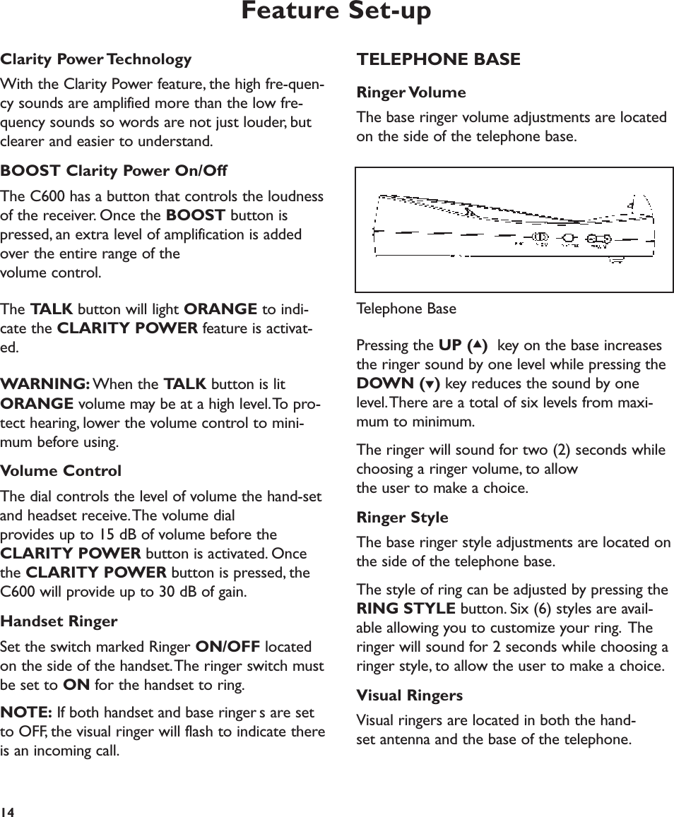 Feature Set-upTELEPHONE BASERinger VolumeThe base ringer volume adjustments are locatedon the side of the telephone base.Pressing the UP (▲)key on the base increasesthe ringer sound by one level while pressing theDOWN (▼) key reduces the sound by onelevel.There are a total of six levels from maxi-mum to minimum.The ringer will sound for two (2) seconds whilechoosing a ringer volume, to allow the user to make a choice.Ringer StyleThe base ringer style adjustments are located onthe side of the telephone base.The style of ring can be adjusted by pressing theRING STYLE button. Six (6) styles are avail-able allowing you to customize your ring. Theringer will sound for 2 seconds while choosing aringer style, to allow the user to make a choice.Visual RingersVisual ringers are located in both the hand-set antenna and the base of the telephone.14Telephone BaseClarity Power TechnologyWith the Clarity Power feature, the high fre-quen-cy sounds are amplified more than the low fre-quency sounds so words are not just louder, butclearer and easier to understand.BOOST Clarity Power On/Off The C600 has a button that controls the loudnessof the receiver. Once the BOOST button ispressed, an extra level of amplification is addedover the entire range of the volume control.The TALK button will light ORANGE to indi-cate the CLARITY POWER feature is activat-ed.WARNING: When the TALK button is litORANGE volume may be at a high level.To pro-tect hearing, lower the volume control to mini-mum before using.Volume ControlThe dial controls the level of volume the hand-setand headset receive.The volume dial provides up to 15 dB of volume before theCLARITY POWER button is activated. Once the CLARITY POWER button is pressed, theC600 will provide up to 30 dB of gain.Handset RingerSet the switch marked Ringer ON/OFF locatedon the side of the handset.The ringer switch mustbe set to ON for the handset to ring.NOTE: If both handset and base ringers are setto OFF, the visual ringer will flash to indicate thereis an incoming call.