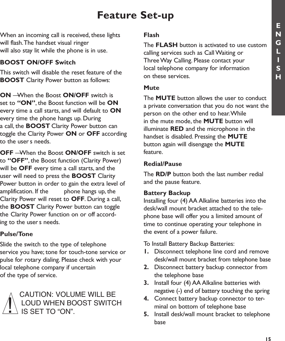 FlashThe FLASH button is activated to use customcalling services such as Call Waiting or Three Way Calling. Please contact your local telephone company for information on these services.Mute The MUTE button allows the user to conduct a private conversation that you do not want theperson on the other end to hear.While in the mute mode, the MUTE button will illuminate RED and the microphone in thehandset is disabled. Pressing the MUTEbutton again will disengage the MUTEfeature.Redial/Pause The RD/P button both the last number redialand the pause feature.Battery BackupInstalling four (4) AA Alkaline batteries into thedesk/wall mount bracket attached to the tele-phone base will offer you a limited amount oftime to continue operating your telephone inthe event of a power failure.To Install Battery Backup Batteries:1. Disconnect telephone line cord and remove desk/wall mount bracket from telephone base2. Disconnect battery backup connector from the telephone base3. Install four (4) AA Alkaline batteries with negative (-) end of battery touching the spring4. Connect battery backup connector to ter-minal on bottom of telephone base5. Install desk/wall mount bracket to telephonebaseFeature Set-upWhen an incoming call is received, these lightswill flash.The handset visual ringer will also stay lit while the phone is in use.BOOST ON/OFF Switch This switch will disable the reset feature of theBOOST Clarity Power button as follows:ON — When the Boost ON/OFF switch is set to “ON”, the Boost function will be ONevery time a call starts, and will default to ONevery time the phone hangs up. During a call, the BOOST Clarity Power button can toggle the Clarity Power ON or OFF accordingto the users needs.OFF — When the Boost ON/OFF switch is setto “OFF”, the Boost function (Clarity Power)will be OFF every time a call starts, and theuser will need to press the BOOST ClarityPower button in order to gain the extra level ofamplification. If the  phone hangs up, theClarity Power will reset to OFF. During a call,the BOOST Clarity Power button can togglethe Clarity Power function on or off accord-ing to the users needs.Pulse/Tone Slide the switch to the type of telephone service you have; tone for touch-tone service orpulse for rotary dialing. Please check with yourlocal telephone company if uncertain of the type of service.ENGLISH15CAUTION: VOLUME WILL BELOUD WHEN BOOST SWITCHIS SET TO “ON”.!