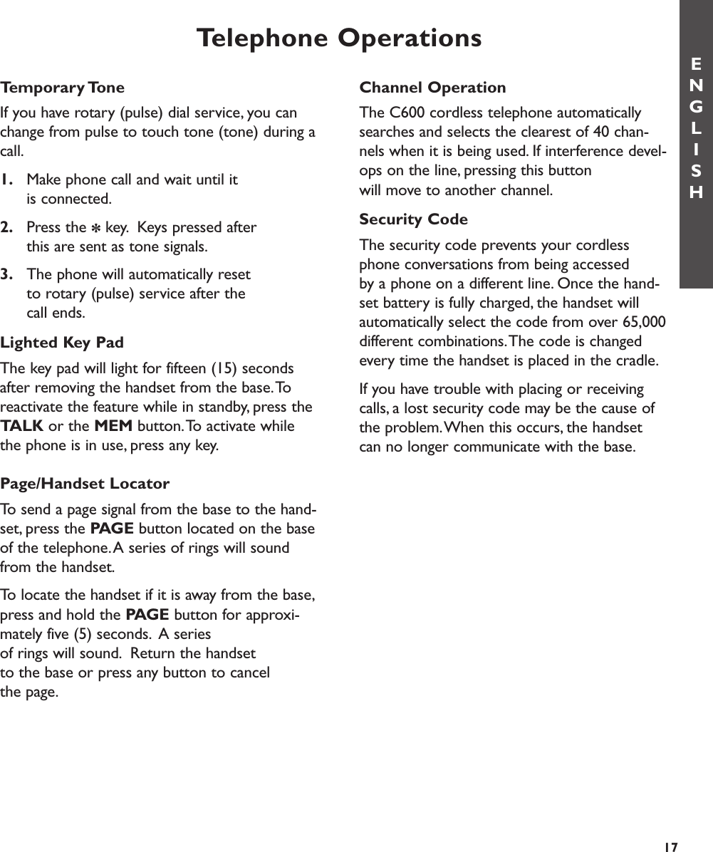 Temporary ToneIf you have rotary (pulse) dial service, you canchange from pulse to touch tone (tone) during acall.1. Make phone call and wait until it is connected.2. Press the *key. Keys pressed after this are sent as tone signals.3. The phone will automatically reset to rotary (pulse) service after the call ends.Lighted Key PadThe key pad will light for fifteen (15) secondsafter removing the handset from the base.Toreactivate the feature while in standby, press theTALK or the MEM button.To activate whilethe phone is in use, press any key.Page/Handset LocatorTo send a page signal from the base to the hand-set, press the PAGE button located on the baseof the telephone.A series of rings will soundfrom the handset.To locate the handset if it is away from the base,press and hold the PAGE button for approxi-mately five (5) seconds. A series of rings will sound. Return the handset to the base or press any button to cancel the page.Telephone OperationsENGLISH17Channel OperationThe C600 cordless telephone automaticallysearches and selects the clearest of 40 chan-nels when it is being used. If interference devel-ops on the line, pressing this button will move to another channel.Security CodeThe security code prevents your cordlessphone conversations from being accessed by a phone on a different line. Once the hand-set battery is fully charged, the handset willautomatically select the code from over 65,000different combinations.The code is changedevery time the handset is placed in the cradle.If you have trouble with placing or receivingcalls, a lost security code may be the cause ofthe problem.When this occurs, the handsetcan no longer communicate with the base. 