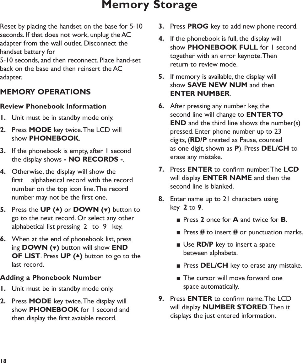 Memory Storage183. Press PROG key to add new phone record.4. If the phonebook is full, the display will show PHONEBOOK FULL for 1 second together with an error keynote.Then return to review mode.5. If memory is available, the display will show SAVE NEW NUM and then ENTER NUMBER.6. After pressing any number key, the second line will change to ENTER TO END and the third line shows the number(s) pressed. Enter phone number up to 23 digits, (RD/P treated as Pause, counted as one digit, shown as P). Press DEL/CH to erase any mistake.7. Press ENTER to confirm number.The LCDwill display ENTER NAME and then the second line is blanked.8. Enter name up to 21 characters using key  2to 9.■Press 2once for Aand twice for B.■Press #to insert #or punctuation marks.■Use RD/P key to insert a space between alphabets.■Press DEL/CH key to erase any mistake.■The cursor will move forward onespace automatically.9. Press ENTER to confirm name.The LCD will display NUMBER STORED.Then it displays the just entered information.Reset by placing the handset on the base for 5-10seconds. If that does not work, unplug the ACadapter from the wall outlet. Disconnect thehandset battery for 5-10 seconds, and then reconnect. Place hand-setback on the base and then reinsert the ACadapter.MEMORY OPERATIONSReview Phonebook Information1. Unit must be in standby mode only.2. Press MODE key twice.The LCD will show PHONEBOOK.3. If the phonebook is empty, after 1 second the display shows - NO RECORDS -.4. Otherwise, the display will show the first  alphabetical record with the record number on the top icon line.The record number may not be the first one.5. Press the UP (▲)or DOWN (▼)button to go to the next record. Or select any other alphabetical list pressing 2 to 9 key.6. When at the end of phonebook list, pressing DOWN (▼)button will show END OF LIST. Press UP (▲)button to go to the last record.Adding a Phonebook Number1. Unit must be in standby mode only.2. Press MODE key twice.The display will show PHONEBOOK for 1 second and then display the first avaiable record. 