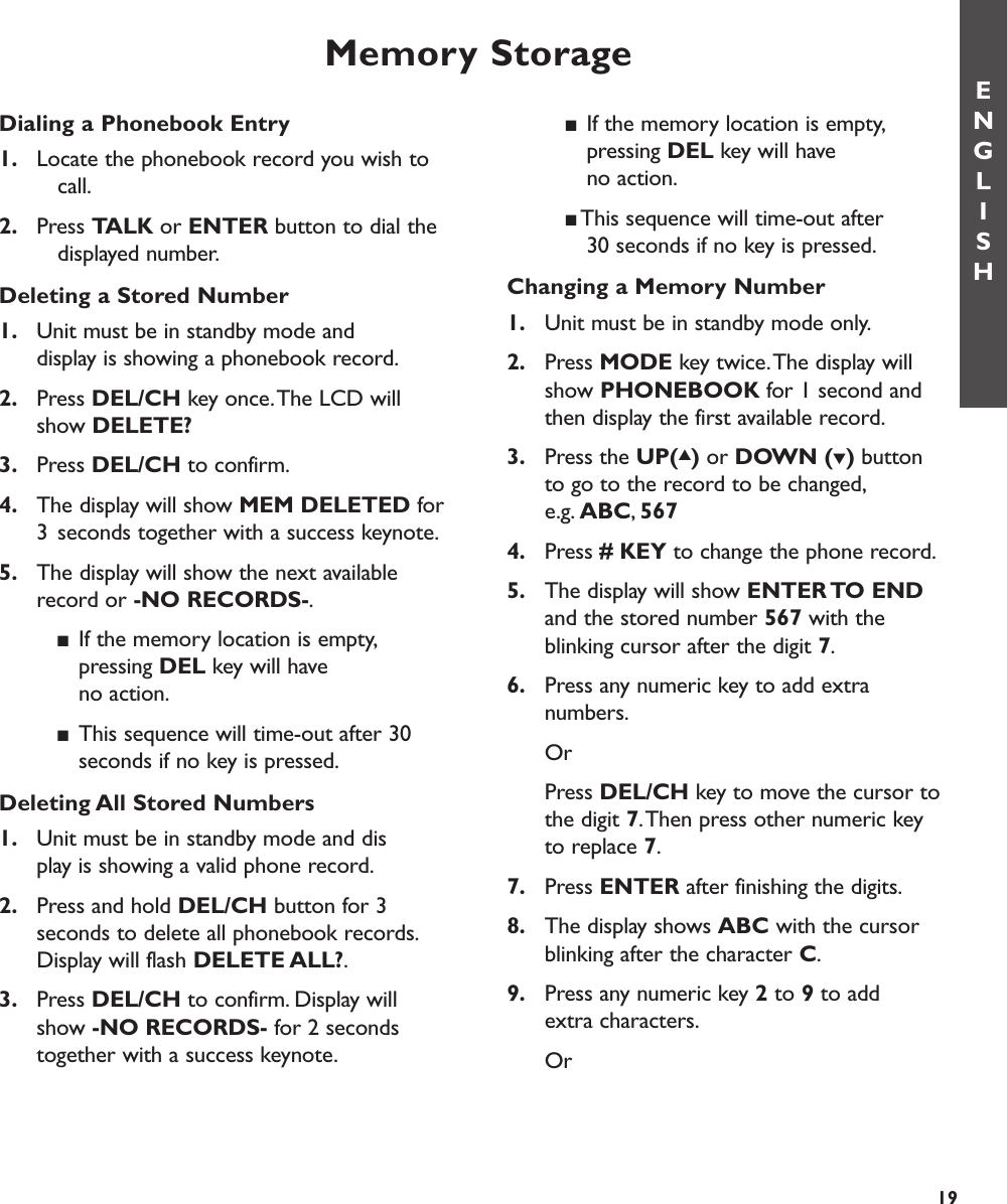 Memory StorageDialing a Phonebook Entry1. Locate the phonebook record you wish to call.2. Press TALK or ENTER button to dial the displayed number.Deleting a Stored Number1. Unit must be in standby mode and display is showing a phonebook record.2. Press DEL/CH key once.The LCD will show DELETE?3. Press DEL/CH to confirm.4. The display will show MEM DELETED for3 seconds together with a success keynote.5. The display will show the next available record or -NO RECORDS-.■If the memory location is empty,pressing DEL key will have no action.■This sequence will time-out after 30 seconds if no key is pressed.Deleting All Stored Numbers1. Unit must be in standby mode and display is showing a valid phone record.2. Press and hold DEL/CH button for 3 seconds to delete all phonebook records.Display will flash DELETE ALL?.3. Press DEL/CH to confirm. Display will show -NO RECORDS- for 2 seconds together with a success keynote.■If the memory location is empty,pressing DEL key will have no action.■This sequence will time-out after 30 seconds if no key is pressed.Changing a Memory Number1. Unit must be in standby mode only.2. Press MODE key twice.The display will show PHONEBOOK for 1 second and then display the first available record.3. Press the UP(▲)or DOWN (▼)button to go to the record to be changed,e.g. ABC,5674. Press # KEY to change the phone record.5. The display will show ENTER TO  ENDand the stored number 567 with the blinking cursor after the digit 7.6. Press any numeric key to add extra numbers.OrPress DEL/CH key to move the cursor to the digit 7.Then press other numeric key to replace 7.7. Press ENTER after finishing the digits.8. The display shows ABC with the cursor blinking after the character C.9. Press any numeric key 2to 9to add extra characters.OrENGLISH19