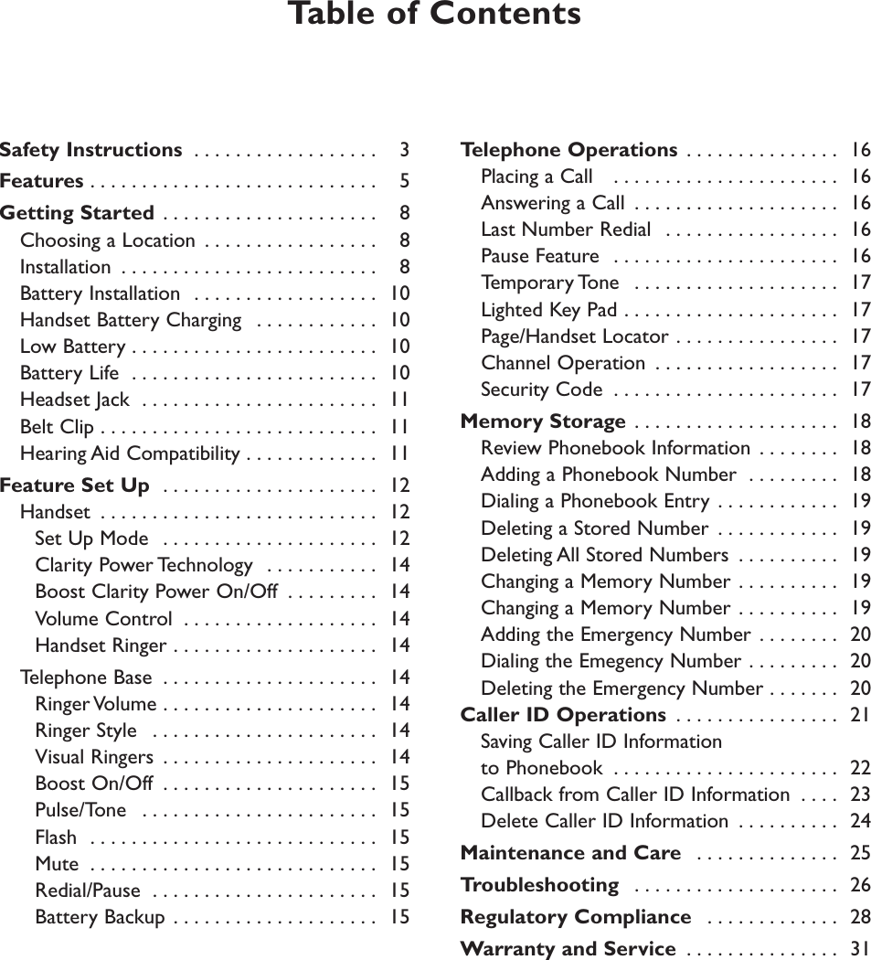 Safety Instructions  . . . . . . . . . . . . . . . . . . 3Features . . . . . . . . . . . . . . . . . . . . . . . . . . . . 5Getting Started  . . . . . . . . . . . . . . . . . . . . . 8Choosing a Location  . . . . . . . . . . . . . . . . . 8Installation  . . . . . . . . . . . . . . . . . . . . . . . . . 8Battery Installation  . . . . . . . . . . . . . . . . . . 10Handset Battery Charging  . . . . . . . . . . . . 10Low Battery . . . . . . . . . . . . . . . . . . . . . . . . 10Battery Life  . . . . . . . . . . . . . . . . . . . . . . . . 10Headset Jack  . . . . . . . . . . . . . . . . . . . . . . . 11Belt Clip . . . . . . . . . . . . . . . . . . . . . . . . . . . 11Hearing Aid Compatibility . . . . . . . . . . . . . 11Feature Set Up  . . . . . . . . . . . . . . . . . . . . . 12Handset  . . . . . . . . . . . . . . . . . . . . . . . . . . . 12Set Up Mode  . . . . . . . . . . . . . . . . . . . . . 12Clarity Power Technology  . . . . . . . . . . . 14Boost Clarity Power On/Off  . . . . . . . . . 14Volume Control  . . . . . . . . . . . . . . . . . . . 14Handset Ringer . . . . . . . . . . . . . . . . . . . . 14Telephone Base  . . . . . . . . . . . . . . . . . . . . . 14Ringer Volume . . . . . . . . . . . . . . . . . . . . . 14Ringer Style  . . . . . . . . . . . . . . . . . . . . . . 14Visual Ringers  . . . . . . . . . . . . . . . . . . . . . 14Boost On/Off  . . . . . . . . . . . . . . . . . . . . . 15Pulse/Tone  . . . . . . . . . . . . . . . . . . . . . . . 15Flash  . . . . . . . . . . . . . . . . . . . . . . . . . . . . 15Mute  . . . . . . . . . . . . . . . . . . . . . . . . . . . . 15Redial/Pause  . . . . . . . . . . . . . . . . . . . . . . 15Battery Backup . . . . . . . . . . . . . . . . . . . . 15Telephone Operations . . . . . . . . . . . . . . . 16Placing a Call   . . . . . . . . . . . . . . . . . . . . . . 16Answering a Call  . . . . . . . . . . . . . . . . . . . . 16  Last Number Redial  . . . . . . . . . . . . . . . . . 16Pause Feature  . . . . . . . . . . . . . . . . . . . . . . 16Temporary Tone  . . . . . . . . . . . . . . . . . . . . 17Lighted Key Pad . . . . . . . . . . . . . . . . . . . . . 17Page/Handset Locator . . . . . . . . . . . . . . . . 17Channel Operation  . . . . . . . . . . . . . . . . . . 17Security Code  . . . . . . . . . . . . . . . . . . . . . . 17Memory Storage . . . . . . . . . . . . . . . . . . . . 18Review Phonebook Information . . . . . . . . 18Adding a Phonebook Number  . . . . . . . . . 18Dialing a Phonebook Entry . . . . . . . . . . . . 19Deleting a Stored Number  . . . . . . . . . . . . 19Deleting All Stored Numbers  . . . . . . . . . . 19Changing a Memory Number . . . . . . . . . . 19Changing a Memory Number . . . . . . . . . . 19Adding the Emergency Number . . . . . . . . 20Dialing the Emegency Number . . . . . . . . . 20Deleting the Emergency Number . . . . . . . 20Caller ID Operations  . . . . . . . . . . . . . . . . 21 Saving Caller ID Informationto Phonebook  . . . . . . . . . . . . . . . . . . . . . . 22Callback from Caller ID Information  . . . . 23Delete Caller ID Information  . . . . . . . . . . 24Maintenance and Care  . . . . . . . . . . . . . . 25Troubleshooting  . . . . . . . . . . . . . . . . . . . . 26Regulatory Compliance  . . . . . . . . . . . . . 28Warranty and Service  . . . . . . . . . . . . . . . 31Table of Contents 