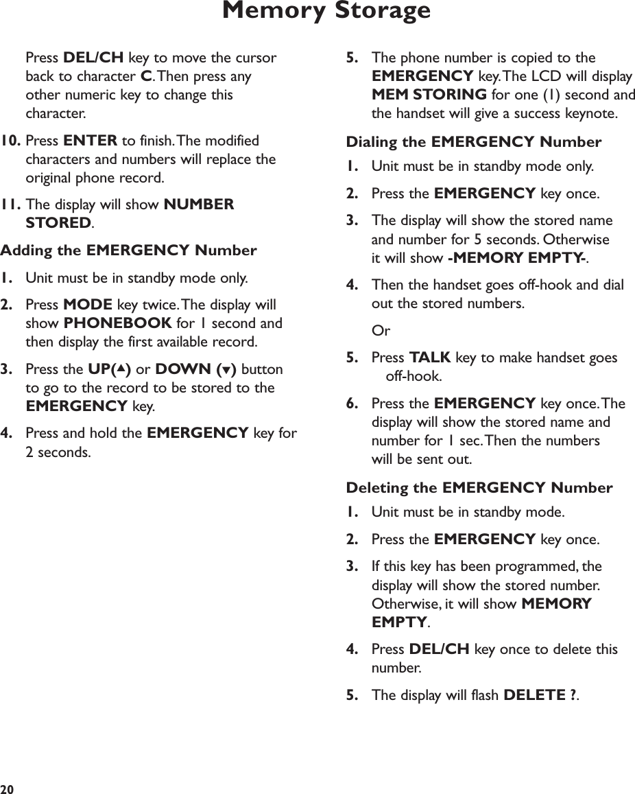 Memory Storage205. The phone number is copied to the EMERGENCY key.The LCD will display MEM STORING for one (1) second and the handset will give a success keynote.Dialing the EMERGENCY Number1. Unit must be in standby mode only.2. Press the EMERGENCY key once.3. The display will show the stored name and number for 5 seconds. Otherwise it will show -MEMORY EMPTY-.4. Then the handset goes off-hook and dial out the stored numbers.Or5. Press TALK key to make handset goes off-hook.6. Press the EMERGENCY key once.The display will show the stored name and number for 1 sec.Then the numbers will be sent out.Deleting the EMERGENCY Number1. Unit must be in standby mode.2. Press the EMERGENCY key once.3. If this key has been programmed, the display will show the stored number.Otherwise, it will show MEMORYEMPTY.4. Press DEL/CH key once to delete this number.5. The display will flash DELETE ?.Press DEL/CH key to move the cursor back to character C.Then press any other numeric key to change this character.10. Press ENTER to finish.The modified characters and numbers will replace the original phone record.11. The display will show NUMBER STORED.Adding the EMERGENCY Number1. Unit must be in standby mode only.2. Press MODE key twice.The display will show PHONEBOOK for 1 second and then display the first available record.3. Press the UP(▲)or DOWN (▼)button to go to the record to be stored to the EMERGENCY key.4. Press and hold the EMERGENCY key for 2 seconds.