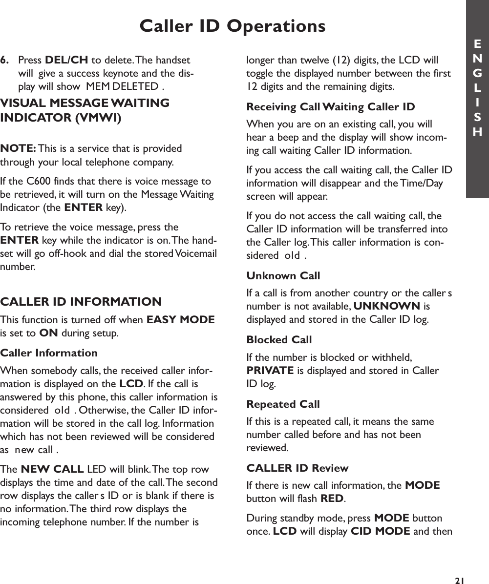 Caller ID Operations6. Press DEL/CH to delete.The handset will  give a success keynote and the dis-  play will show MEM DELETED.VISUAL MESSAGE WAITING INDICATOR (VMWI)NOTE: This is a service that is providedthrough your local telephone company.If the C600 finds that there is voice message tobe retrieved, it will turn on the Message WaitingIndicator (the ENTER key).To retrieve the voice message, press theENTER key while the indicator is on.The hand-set will go off-hook and dial the stored Voicemailnumber.CALLER ID INFORMATIONThis function is turned off when EASY MODEis set to ON during setup.Caller InformationWhen somebody calls, the received caller infor-mation is displayed on the LCD. If the call isanswered by this phone, this caller information isconsidered old. Otherwise, the Caller ID infor-mation will be stored in the call log. Informationwhich has not been reviewed will be consideredas new call.The NEW CALL LED will blink.The top rowdisplays the time and date of the call.The secondrow displays the callers ID or is blank if there isno information.The third row displays theincoming telephone number. If the number islonger than twelve (12) digits, the LCD willtoggle the displayed number between the first12 digits and the remaining digits.Receiving Call Waiting Caller IDWhen you are on an existing call, you willhear a beep and the display will show incom-ing call waiting Caller ID information.If you access the call waiting call, the Caller IDinformation will disappear and the Time/Dayscreen will appear.If you do not access the call waiting call, theCaller ID information will be transferred intothe Caller log.This caller information is con-sidered old.Unknown CallIf a call is from another country or the callersnumber is not available, UNKNOWN is displayed and stored in the Caller ID log.Blocked CallIf the number is blocked or withheld,PRIVATE is displayed and stored in Caller ID log.Repeated CallIf this is a repeated call, it means the samenumber called before and has not beenreviewed.CALLER ID ReviewIf there is new call information, the MODEbutton will flash RED.During standby mode, press MODE buttononce. LCD will display CID MODE and thenENGLISH21