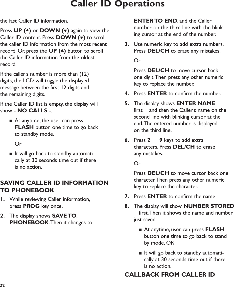 Caller ID Operations22ENTER TO  END, and the Caller number on the third line with the blink-ing cursor at the end of the number.3. Use numeric key to add extra numbers.Press DEL/CH to erase any mistakes.OrPress DEL/CH to move cursor back one digit.Then press any other numeric key to replace the number.4. Press ENTER to confirm the number.5. The display shows ENTER NAMEfirst  and then the Callers name on the second line with blinking cursor at the end.The entered number is displayed on the third line.6. Press 2 9 keys to add extra characters. Press DEL/CH to erase any mistakes.OrPress DEL/CH to move cursor back one character.Then press any other numeric key to replace the character.7. Press ENTER to confirm the name.8. The display will show NUMBER STOREDfirst.Then it shows the name and number just saved.■At anytime, user can press FLASHbutton one time to go back to standby mode, OR■It will go back to standby automati-cally at 30 seconds time out if there is no action.CALLBACK FROM CALLER IDthe last Caller ID information.Press UP (▲)or DOWN (▼)again to view theCaller ID content. Press DOWN (▼)to scrollthe caller ID information from the most recentrecord. Or, press the UP (▲)button to scrollthe Caller ID information from the oldestrecord.If the callers number is more than (12) digits, the LCD will toggle the displayed message between the first 12 digits and the remaining digits.If the Caller ID list is empty, the display willshow - NO CALLS -.■At anytime, the user can press FLASH button one time to go back to standby mode.Or■It will go back to standby automati-cally at 30 seconds time out if there is no action.SAVING CALLER ID INFORMATIONTO PHONEBOOK1. While reviewing Caller information,press PROG key once.2. The display shows SAVE TO,PHONEBOOK.Then it changes to  