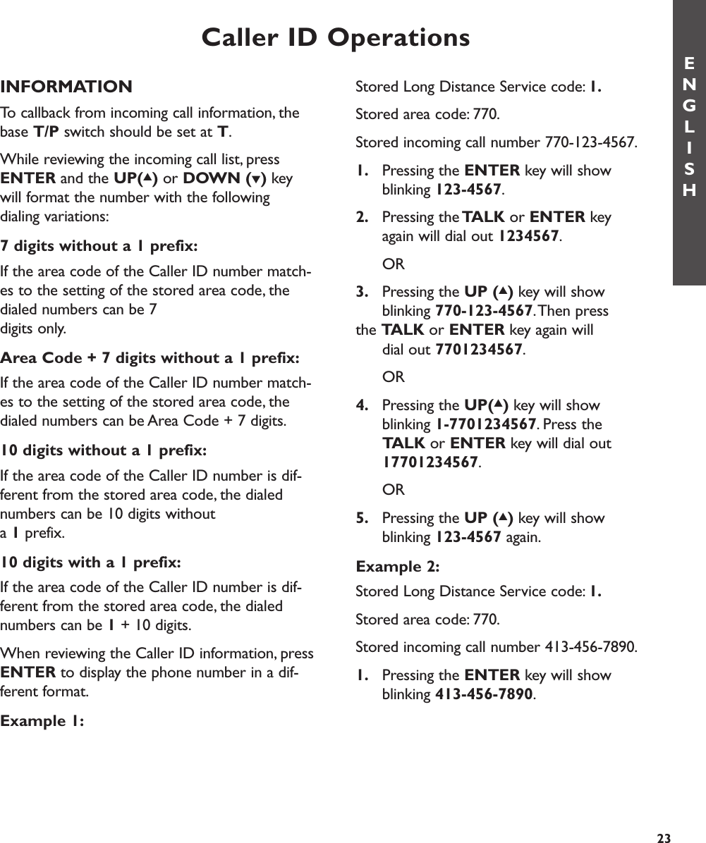 Caller ID OperationsENGLISH23INFORMATIONTo callback from incoming call information, thebase T/P switch should be set at T.While reviewing the incoming call list, pressENTER and the UP(▲)or DOWN (▼)key will format the number with the following dialing variations:7 digits without a 1 prefix:If the area code of the Caller ID number match-es to the setting of the stored area code, thedialed numbers can be 7 digits only.Area Code + 7 digits without a 1 prefix:If the area code of the Caller ID number match-es to the setting of the stored area code, thedialed numbers can be Area Code + 7 digits.10 digits without a 1 prefix:If the area code of the Caller ID number is dif-ferent from the stored area code, the dialednumbers can be 10 digits without a 1prefix.10 digits with a 1 prefix:If the area code of the Caller ID number is dif-ferent from the stored area code, the dialednumbers can be 1+ 10 digits.When reviewing the Caller ID information, pressENTER to display the phone number in a dif-ferent format.Example 1:Stored Long Distance Service code: 1.Stored area code: 770.Stored incoming call number 770-123-4567.1. Pressing the ENTER key will show blinking 123-4567.2. Pressing theTALK or ENTER key again will dial out 1234567.OR3. Pressing the UP (▲)key will show blinking 770-123-4567.Then press the TALK or ENTER key again will dial out 7701234567.OR4. Pressing the UP(▲)key will show blinking 1-7701234567. Press the TALK or ENTER key will dial out 17701234567.OR5. Pressing the UP (▲)key will show blinking 123-4567 again.Example 2:Stored Long Distance Service code: 1.Stored area code: 770.Stored incoming call number 413-456-7890.1. Pressing the ENTER key will show blinking 413-456-7890.