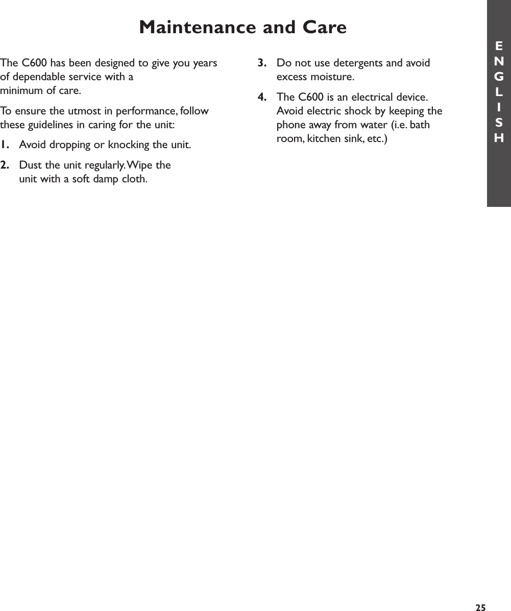 Maintenance and CareENGLISH253. Do not use detergents and avoid excess moisture.4. The C600 is an electrical device.Avoid electric shock by keeping the phone away from water (i.e. bathroom, kitchen sink, etc.)The C600 has been designed to give you yearsof dependable service with a minimum of care.To ensure the utmost in performance, followthese guidelines in caring for the unit:1. Avoid dropping or knocking the unit.2. Dust the unit regularly.Wipe the unit with a soft damp cloth.