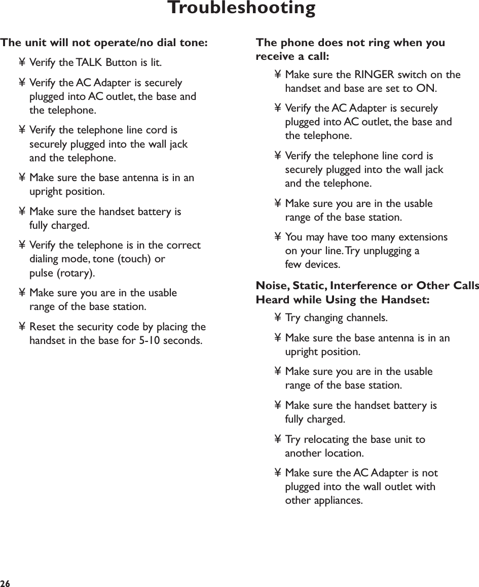 Troubleshooting26The phone does not ring when you receive a call:¥ Make sure the RINGER switch on the handset and base are set to ON.¥ Verify the AC Adapter is securely plugged into AC outlet, the base and the telephone.¥ Verify the telephone line cord is securely plugged into the wall jack and the telephone.¥ Make sure you are in the usable range of the base station.¥ You may have too many extensions on your line.Try unplugging a few devices.Noise, Static, Interference or Other CallsHeard while Using the Handset:¥ Try changing channels.¥ Make sure the base antenna is in an upright position.¥ Make sure you are in the usable range of the base station.¥ Make sure the handset battery is fully charged.¥ Try relocating the base unit to another location.¥ Make sure the AC Adapter is not plugged into the wall outlet with other appliances.The unit will not operate/no dial tone:¥ Verify the TALK Button is lit.¥ Verify the AC Adapter is securely plugged into AC outlet, the base and the telephone.¥ Verify the telephone line cord is securely plugged into the wall jack and the telephone.¥ Make sure the base antenna is in an upright position.¥ Make sure the handset battery is fully charged.¥ Verify the telephone is in the correct dialing mode, tone (touch) or pulse (rotary).¥ Make sure you are in the usable range of the base station.¥ Reset the security code by placing the handset in the base for 5-10 seconds. 