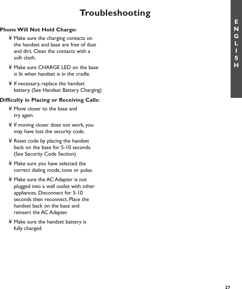 TroubleshootingENGLISH27Phone Will Not Hold Charge:¥ Make sure the charging contacts on the handset and base are free of dust and dirt. Clean the contacts with a soft cloth.¥ Make sure CHARGE LED on the base is lit when handset is in the cradle.¥ If necessary, replace the handset battery. (See Handset Battery Charging)Difficulty in Placing or Receiving Calls:¥ Move closer to the base and try again.¥ If moving closer does not work, you may have lost the security code.¥ Reset code by placing the handset back on the base for 5-10 seconds.(See Security Code Section)¥ Make sure you have selected the correct dialing mode, tone or pulse.¥ Make sure the AC Adapter is not plugged into a wall outlet with other appliances. Disconnect for 5-10 seconds then reconnect. Place the handset back on the base and reinsert the AC Adapter.¥ Make sure the handset battery is fully charged. 