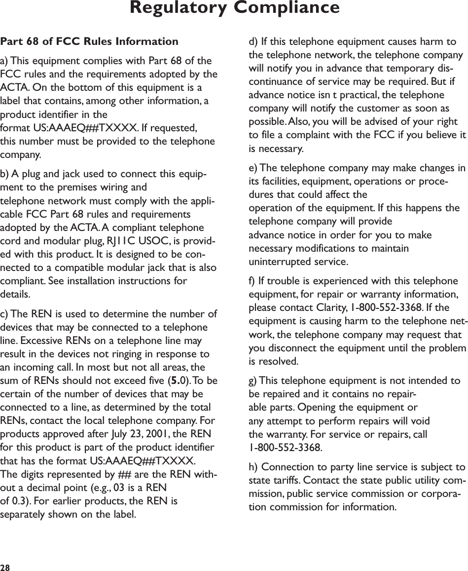 Regulatory Complianced) If this telephone equipment causes harm tothe telephone network, the telephone companywill notify you in advance that temporary dis-continuance of service may be required. But ifadvance notice isnt practical, the telephonecompany will notify the customer as soon aspossible.Also, you will be advised of your rightto file a complaint with the FCC if you believe itis necessary.e) The telephone company may make changes inits facilities, equipment, operations or proce-dures that could affect the operation of the equipment. If this happens thetelephone company will provide advance notice in order for you to make necessary modifications to maintain uninterrupted service.f) If trouble is experienced with this telephoneequipment, for repair or warranty information,please contact Clarity, 1-800-552-3368. If theequipment is causing harm to the telephone net-work, the telephone company may request thatyou disconnect the equipment until the problemis resolved.g) This telephone equipment is not intended tobe repaired and it contains no repair-able parts. Opening the equipment or any attempt to perform repairs will void the warranty. For service or repairs, call 1-800-552-3368.h) Connection to party line service is subject tostate tariffs. Contact the state public utility com-mission, public service commission or corpora-tion commission for information.28Part 68 of FCC Rules Informationa) This equipment complies with Part 68 of theFCC rules and the requirements adopted by theACTA. On the bottom of this equipment is alabel that contains, among other information, aproduct identifier in the format US:AAAEQ##TXXXX. If requested,this number must be provided to the telephonecompany.b) A plug and jack used to connect this equip-ment to the premises wiring and telephone network must comply with the appli-cable FCC Part 68 rules and requirementsadopted by the ACTA.A compliant telephonecord and modular plug, RJ11C USOC, is provid-ed with this product. It is designed to be con-nected to a compatible modular jack that is alsocompliant. See installation instructions fordetails.c) The REN is used to determine the number ofdevices that may be connected to a telephoneline. Excessive RENs on a telephone line mayresult in the devices not ringing in response toan incoming call. In most but not all areas, thesum of RENs should not exceed five (5.0).To becertain of the number of devices that may beconnected to a line, as determined by the totalRENs, contact the local telephone company. Forproducts approved after July 23, 2001, the RENfor this product is part of the product identifierthat has the format US:AAAEQ##TXXXX.The digits represented by ## are the REN with-out a decimal point (e.g., 03 is a REN of 0.3). For earlier products, the REN is separately shown on the label. 