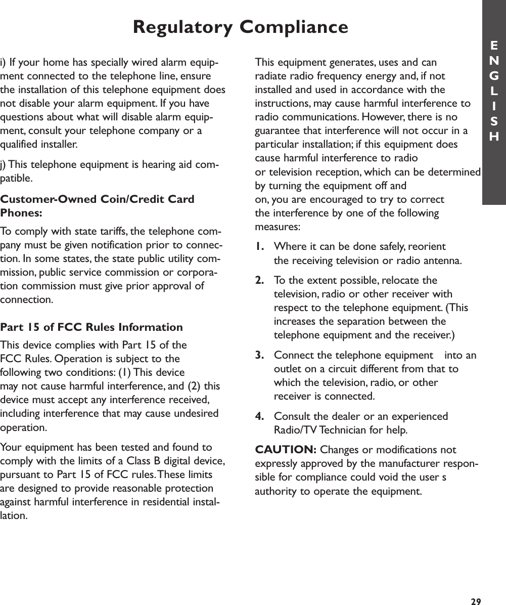Regulatory ComplianceENGLISHThis equipment generates, uses and can radiate radio frequency energy and, if notinstalled and used in accordance with theinstructions, may cause harmful interference toradio communications. However, there is noguarantee that interference will not occur in aparticular installation; if this equipment doescause harmful interference to radio or television reception, which can be determinedby turning the equipment off and on, you are encouraged to try to correct the interference by one of the following measures:1. Where it can be done safely, reorient the receiving television or radio antenna.2. To the extent possible, relocate the television, radio or other receiver with respect to the telephone equipment. (This increases the separation between the telephone equipment and the receiver.)3. Connect the telephone equipment  into an outlet on a circuit different from that to which the television, radio, or other receiver is connected.4. Consult the dealer or an experienced Radio/TV Technician for help.CAUTION: Changes or modifications notexpressly approved by the manufacturer respon-sible for compliance could void the usersauthority to operate the equipment.i) If your home has specially wired alarm equip-ment connected to the telephone line, ensurethe installation of this telephone equipment doesnot disable your alarm equipment. If you havequestions about what will disable alarm equip-ment, consult your telephone company or aqualified installer.j) This telephone equipment is hearing aid com-patible.Customer-Owned Coin/Credit CardPhones:To comply with state tariffs, the telephone com-pany must be given notification prior to connec-tion. In some states, the state public utility com-mission, public service commission or corpora-tion commission must give prior approval ofconnection.Part 15 of FCC Rules InformationThis device complies with Part 15 of the FCC Rules. Operation is subject to the following two conditions: (1) This device may not cause harmful interference, and (2) thisdevice must accept any interference received,including interference that may cause undesiredoperation.Your equipment has been tested and found tocomply with the limits of a Class B digital device,pursuant to Part 15 of FCC rules.These limitsare designed to provide reasonable protectionagainst harmful interference in residential instal-lation.29