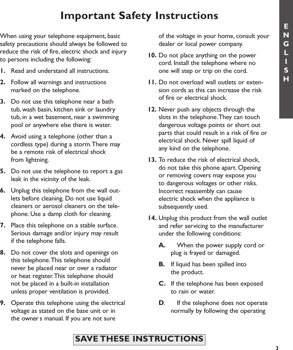 Important Safety Instructionsof the voltage in your home, consult your dealer or local power company.10. Do not place anything on the power cord. Install the telephone where no one will step or trip on the cord.11. Do not overload wall outlets or exten-sion cords as this can increase the risk of fire or electrical shock.12. Never push any objects through the slots in the telephone.They can touch dangerous voltage points or short out parts that could result in a risk of fire or electrical shock. Never spill liquid of any kind on the telephone.13. To reduce the risk of electrical shock,do not take this phone apart. Opening or removing covers may expose you to dangerous voltages or other risks.Incorrect reassembly can cause electric shock when the appliance is subsequently used.14. Unplug this product from the wall outlet and refer servicing to the manufacturer under the following conditions:A. When the power supply cord or plug is frayed or damaged.B. If liquid has been spilled into the product.C. If the telephone has been exposed to rain or water.D. If the telephone does not operate normally by following the operating ENGLISHWhen using your telephone equipment, basicsafety precautions should always be followed toreduce the risk of fire, electric shock and injuryto persons including the following:1. Read and understand all instructions.2. Follow all warnings and instructions marked on the telephone.3. Do not use this telephone near a bathtub, wash basin, kitchen sink or laundry tub, in a wet basement, near a swimming pool or anywhere else there is water.4. Avoid using a telephone (other than a cordless type) during a storm.There may be a remote risk of electrical shock from lightning.5. Do not use the telephone to report a gas leak in the vicinity of the leak.6. Unplug this telephone from the wall out-lets before cleaning. Do not use liquid cleaners or aerosol cleaners on the tele-phone. Use a damp cloth for cleaning.7. Place this telephone on a stable surface.Serious damage and/or injury may result if the telephone falls.8. Do not cover the slots and openings on this telephone.This telephone should never be placed near or over a radiator or heat register.This telephone should not be placed in a built-in installation unless proper ventilation is provided.9. Operate this telephone using the electrical voltage as stated on the base unit or in the owners manual. If you are not sure 3SAVE THESE  INSTRUCTIONS 