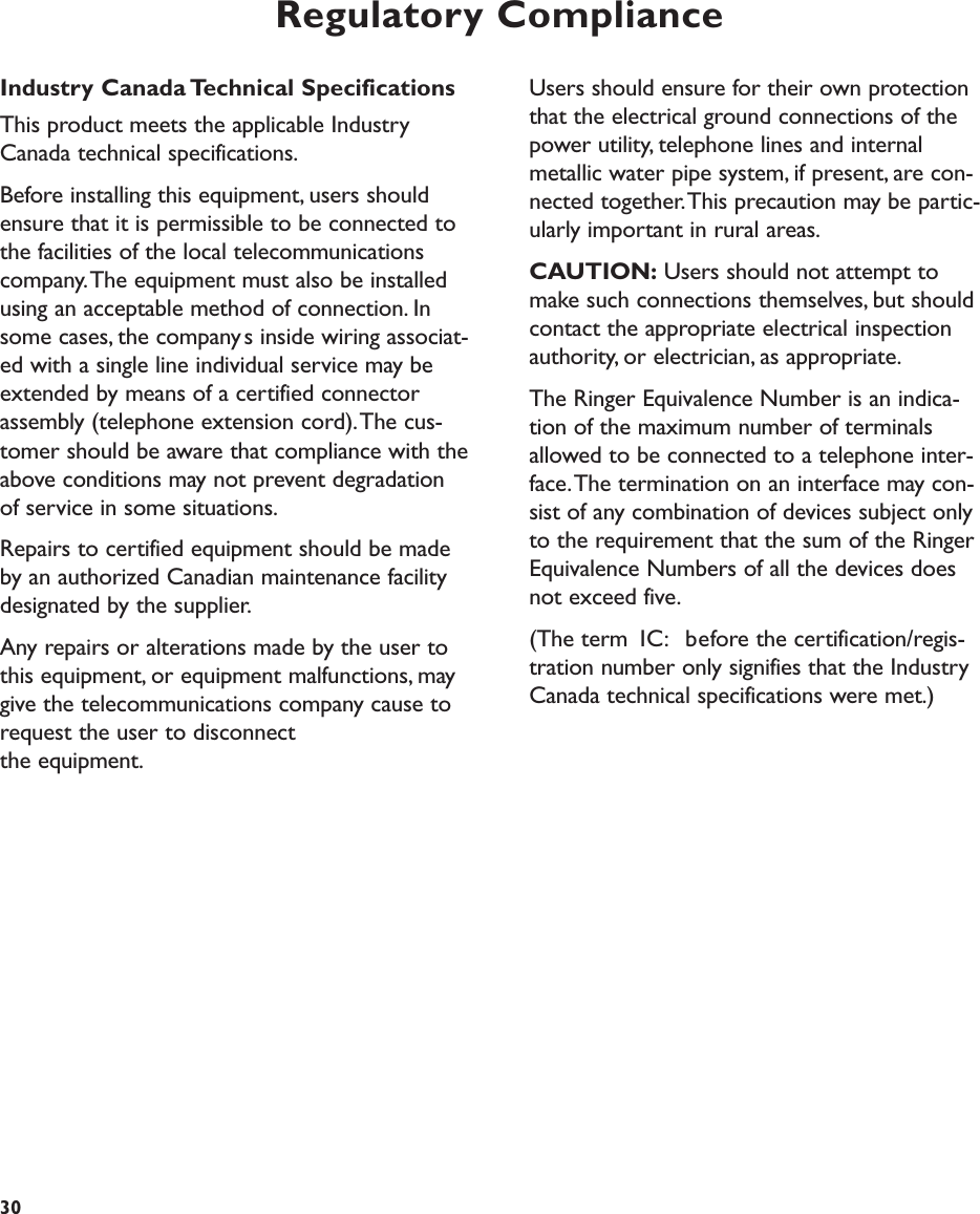Regulatory ComplianceUsers should ensure for their own protectionthat the electrical ground connections of thepower utility, telephone lines and internalmetallic water pipe system, if present, are con-nected together.This precaution may be partic-ularly important in rural areas.CAUTION: Users should not attempt tomake such connections themselves, but shouldcontact the appropriate electrical inspectionauthority, or electrician, as appropriate.The Ringer Equivalence Number is an indica-tion of the maximum number of terminalsallowed to be connected to a telephone inter-face.The termination on an interface may con-sist of any combination of devices subject onlyto the requirement that the sum of the RingerEquivalence Numbers of all the devices doesnot exceed five.(The term IC: before the certification/regis-tration number only signifies that the IndustryCanada technical specifications were met.)30Industry Canada Technical SpecificationsThis product meets the applicable IndustryCanada technical specifications.Before installing this equipment, users shouldensure that it is permissible to be connected tothe facilities of the local telecommunicationscompany.The equipment must also be installedusing an acceptable method of connection. Insome cases, the companys inside wiring associat-ed with a single line individual service may beextended by means of a certified connectorassembly (telephone extension cord).The cus-tomer should be aware that compliance with theabove conditions may not prevent degradationof service in some situations.Repairs to certified equipment should be madeby an authorized Canadian maintenance facilitydesignated by the supplier.Any repairs or alterations made by the user tothis equipment, or equipment malfunctions, maygive the telecommunications company cause torequest the user to disconnect the equipment.