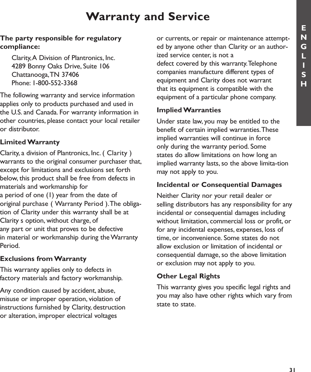 or currents, or repair or maintenance attempt-ed by anyone other than Clarity or an author-ized service center, is not a defect covered by this warranty.Telephonecompanies manufacture different types ofequipment and Clarity does not warrant that its equipment is compatible with theequipment of a particular phone company.Implied WarrantiesUnder state law, you may be entitled to thebenefit of certain implied warranties.Theseimplied warranties will continue in force only during the warranty period. Some states do allow limitations on how long animplied warranty lasts, so the above limita-tionmay not apply to you.Incidental or Consequential DamagesNeither Clarity nor your retail dealer or selling distributors has any responsibility for anyincidental or consequential damages includingwithout limitation, commercial loss or profit, orfor any incidental expenses, expenses, loss oftime, or inconvenience. Some states do notallow exclusion or limitation of incidental orconsequential damage, so the above limitationor exclusion may not apply to you.Other Legal RightsThis warranty gives you specific legal rights andyou may also have other rights which vary fromstate to state.Warranty and ServiceENGLISHThe party responsible for regulatory compliance:Clarity,A Division of Plantronics, Inc.4289 Bonny Oaks Drive, Suite 106  Chattanooga,TN 37406Phone: 1-800-552-3368The following warranty and service informationapplies only to products purchased and used inthe U.S. and Canada. For warranty information inother countries, please contact your local retaileror distributor.Limited WarrantyClarity, a division of Plantronics, Inc. (Clarity)warrants to the original consumer purchaser that,except for limitations and exclusions set forthbelow, this product shall be free from defects inmaterials and workmanship for a period of one (1) year from the date of original purchase (Warranty Period).The obliga-tion of Clarity under this warranty shall be atClaritys option, without charge, of any part or unit that proves to be defective in material or workmanship during the WarrantyPeriod.Exclusions from WarrantyThis warranty applies only to defects in factory materials and factory workmanship.Any condition caused by accident, abuse,misuse or improper operation, violation ofinstructions furnished by Clarity, destruction or alteration, improper electrical voltages 31